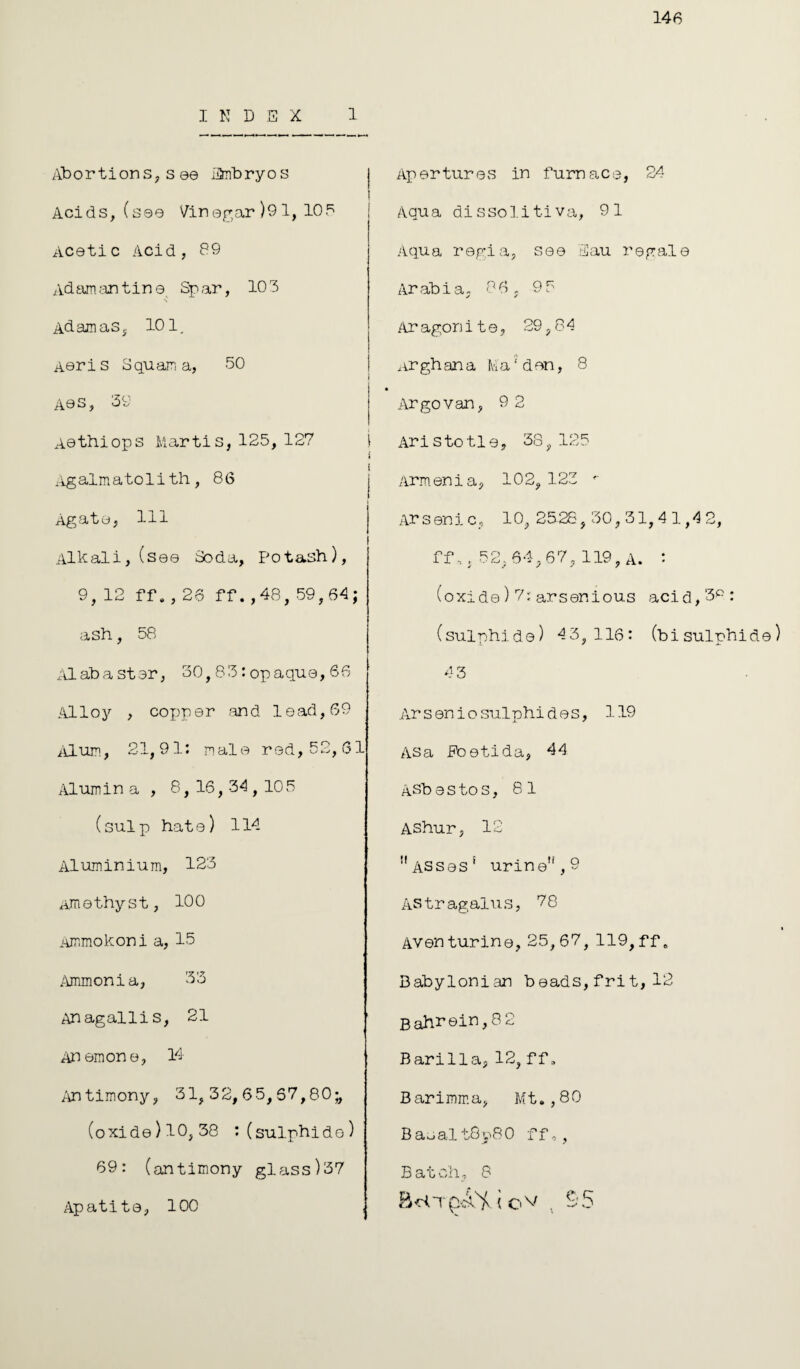 146 INDEX 1 Abortions, s 00 iAnbryos Acids, (sea Vinegar )91, 105 Acetic Acid, 89 Adamantine Spar, 103 s Adamas, 101. Aeris Squama, 50 A0S, 39 Aethiops Martis,125, 127 Agalmatolith, 86 Agate, HI Alkali, (see Soda, Potash), 9,12 ff.,26 ff. ,48, 59,64; ash, 58 Alabaster, 30,83: op aqua, 66 Alloy , copper and lead, 69 Alum, 21,91: male rod, 52,61 Alumin a , 8, 16, 34,105 (sulp hate) 114 Aluminium, 123 Amethyst, 100 Ammokoni a, 15 Ammonia, 33 Anagallis, 21 Anemone, 14 Antimony, 31,32,65,57,80;, (oxide)l0,38 : (sulphide) 69: (antimony glass)37 Apatite, 100 , Apertures in furnace, 24 Aqua dissolitiva, 91 Aqua regia, see Eau regale Arabia, 86, 9 5 Aragonite, 29,84 Arghana Ma'den, 8 Argovan, 9 2 Ari s to tl e, 38, 125 Armenia, 102, 123 '■ Arsenic, 10, 25 28,30,31, 4 1,4 2, ff,, 52,64,67, 119, A. : (oxide)7:arsenious acid,‘3p: (sulphide) 43,116: (bisulphide) 4 3 Arsenio sulphides, 119 Asa Eoetida, 44 ASb e s to s, 81 AShur, 12 11 ASses' urinen,9 Astragalus, 78 Avon turine, 25,67, 119,ff„ Babylonian beads, frit, 12 Bahrein, 8 2 Barilla, 12, ff, Barimma, Mt.,80 Basal t8p80 ff,, Batch, 8 BciTp-.A'Y ( Ov , -5