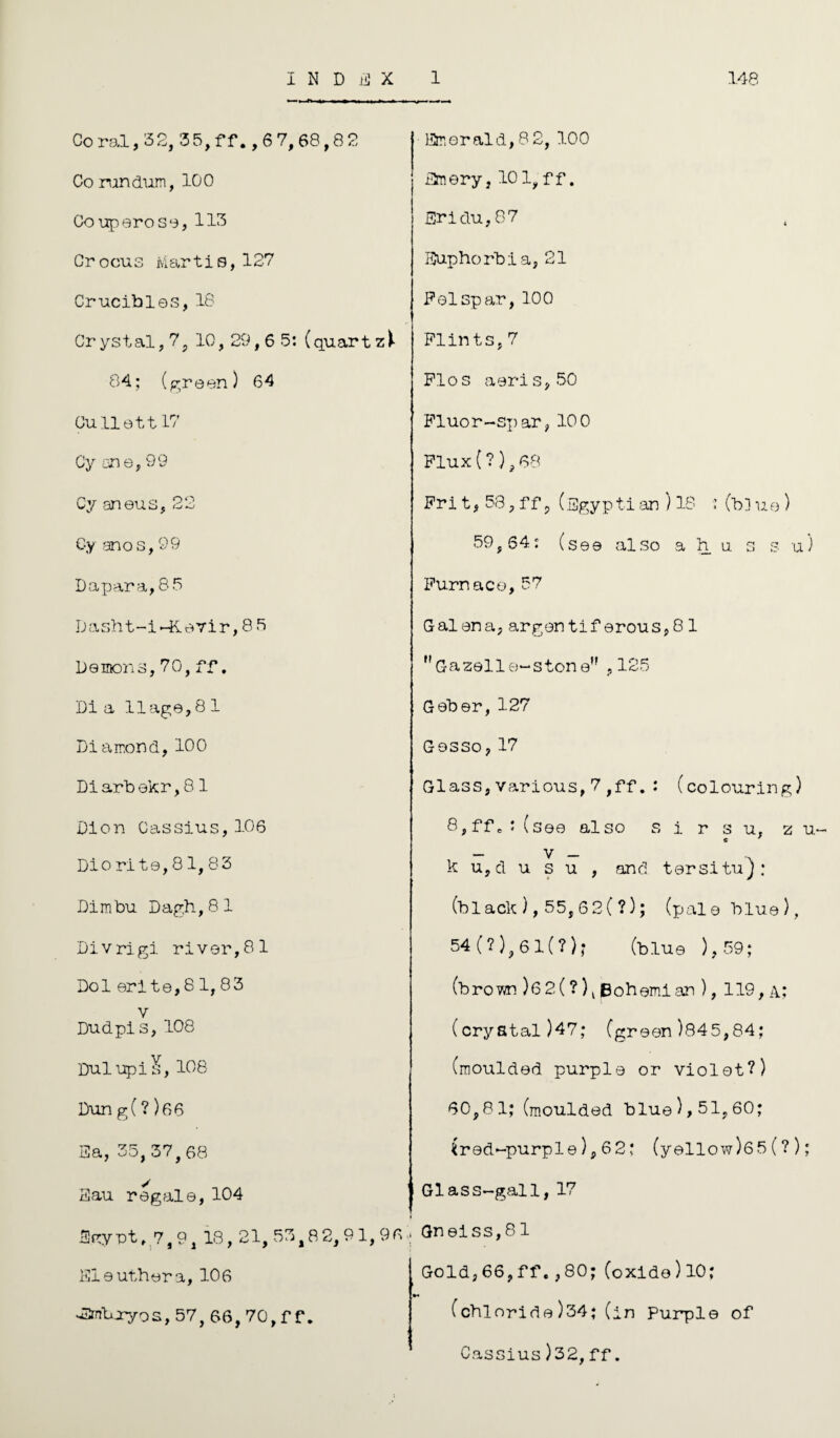 Coral, 32, 35, f f., 6 7, 68,8 2 Co rundum, 100 Couperose, 113 Crocus Martis,127 Crucibles, 18 Cr yst al, 7 ? 10, 29,6 5: (quar tzi 84; (green) 64 Cullett 17 Gy ane, 99 Cy aneus, 22 Cy anos, 99 Dapara,85 Dasht-i-Kevir, 86 Demons, 70, ff, Dia llage,81 Diamond, 100 Diarbekr, 8 1 Dion Cassius, 106 Dio rite, 8 1, 83 Dimbu Dagh,81 Divrigi. river,81 Dol erite,8 1, 83 v Dud pi s, 108 Dulupi^, 108 Emerald,8 2,100 Emery, 10 1, f f. Ericlu, 87 Euphorbia, 21 Felspar, 100 Flints,7 Flos aeris,50 Fluor-spar, 100 Flux (?), 68 Fri t, 58, ff ? (Egypt! an ) 18 ■: (bl ue) 59sS4: (see also a h u s s u) Furnace, 57 Galena, argontiferous,81 Gazelle-stone ,125 Geber, 127 Gesso,17 Glass, various,7 ,ff. : (colouring) 8,ffe• (see also s i r s u, z u- - V - k u,d u s u , and tersitu): (black ), 55,62 ( ?); (pale blue), 54(?),6l(?); (blue ),59; (brown )62(?)l Bohemian ), 119, a; (crystal)47; (green)845,84; (moulded purple or violet?) Dun g(? )06 Ea, 35,37,68 Eau regale, 104 60,81; (moulded blue), 51,60; ^red-purple), 62; (yellow )65(?); Glass-gall,17 Egypt ,7,9, 18, 21, 53,82, 91, Eleuthera, 106 •^mbjryos, 57, 66,70,f f. 96 • Gneiss,81 Gold,66,ff.,80;(oxide)10; (chloride)34;(in Purple of Cassius)32, ff.