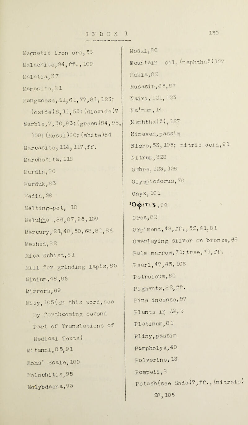 150 Magn01.i c iron ore, Malachite,94, ff. , 109 Mai ati a, 3 7 Man an * *, a 1 Manganeso, .11, 61, 77,81, 123: (oxide)8.11,53; (dioxide )7 j ! Marble,7,30,83:(green)84,95,j i 109;(Mosul)80:(white)84 Marcasite,114, 117, ff. Marche si ta, 118 Mardin,80 Marduk,83 Media, 28 Melting-pot, 18 I.ielubha ,86,87,95, 109 Mer cury, 2 1,4 8,50,68,81,86 Meshed,8 2 Mica schist,81 Mill for grinding lapis,85 Minium,48 ,86 Mirrors,69 Misy,10 5(cn this word,s e e my forthcoming Second part of Translations of Medical Texts) Mi tanni, 8 8,9 1 Mohs' Scale,100 Mo 1 o chi t i. s, 9 5 Mcrl yb d aen a, 9 3 Mosul,80 |1 oun tain oil, (n aphth a ? ) 127 Mukla, 8 2 Musasir,85,87 N airi,121,123 N a1 n an, 14 M aphtha ( ? ), 127 Nineveh,passim Nitre,53,105; nitric acid,91 Nitrum,3 28 0 chre, 123, 128 01 ymp i o do ru s, 7 0 Onyx, 101 30^)Tt S , 94 0 res,8 2 0 rpimon t, 4 3, f f. , 5 2,61,81 Overlaying silver on bronze, 68 palm marrow, 71; tree, 71, ff „ Pearl,47,65, 106 Petroleum,80 Pigments, 8 2, ff. Pine incense, 57 Plants in AM, 2 Platinum,81 Pliny,passim Pompholyx,40 Polverine, 13 Pompeii,8 potash(see Soda)7,ff.,(nitrate) 28, 105