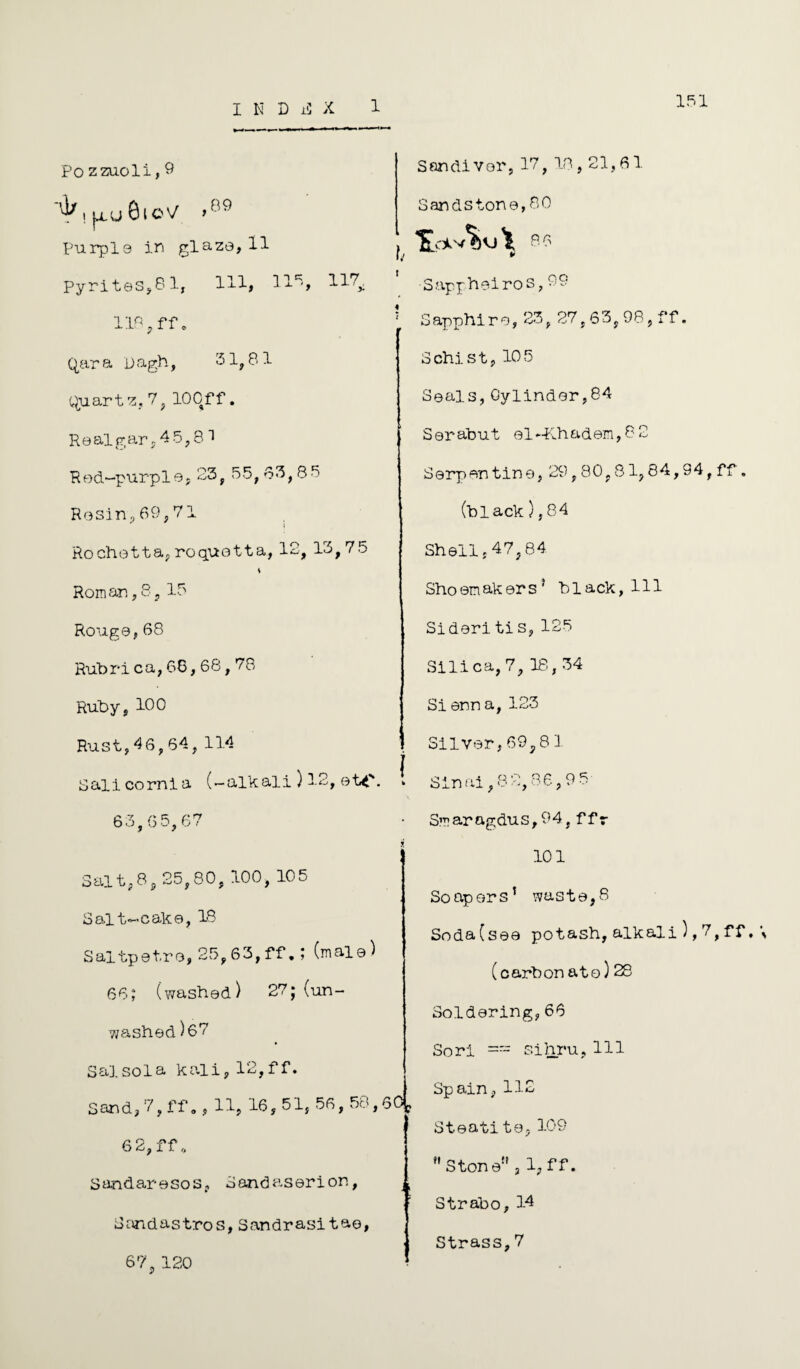 151 Po zzuoli,9 ^,|Xo8lO'/ >09 Purple in glaze, 11 pyrites,81, 111, 32.5, 217^ llr<?ff. Qar a 0 agh, 31,81 Quartz, 7, 100ff, Realgar, 45,8 3 Red-purple,23,55,83,85 Rosin, 69,71 ^ I Rochetta, roquotta, 12, 15,75 v Roman, 8, 15 Rouge,68 Rubrica,68,68,78 Ruby, 100 Rust,46,64,114 J Salicornia (-alkali ) 12, etc. Sandivor, 17, 18,21,61 Sandstone, 80 > 86 h * •Sappheiros, 09 5 Sapphire,23,27,63, 98, ff. Schist, 105 Seals,Cylinder,84 Serabut el-Khadem, 8 2 Serpentine, 29,80,81,84,94, ff. (black), 84 Shell,47,84 Shoemakers5 black, 111 Sideritis,125 Silica, 7, 18,34 Sienna, 123 Silver, 69,8 3. Sinai, 88,86,95 63,6 5,67 Saitp8, 25,80, 100, 105 Salt-cake, 18 Saltpet.ro, 25,63, ff.; (male) 66; (washed) 27; (un¬ washed) 67 Sal sol a kali, 12,1 f. Sand, 7, ff., 11, 16, 51, 56, 58,6 6 2, ff,, Sandaresos, Sandaserion, Sand as tiros, Sandrasitae, 67, 120 Smarngdus,94,ffr 101 Soapers’ waste,8 Soda(sea potash,alkali),7,ff,\ (carbon ato)28 Soldering,66 Sori == sihru,111 Spain, 112 Steatito,109 fl Ston e!! j 1, f f. Strabo, 14 Strass,7
