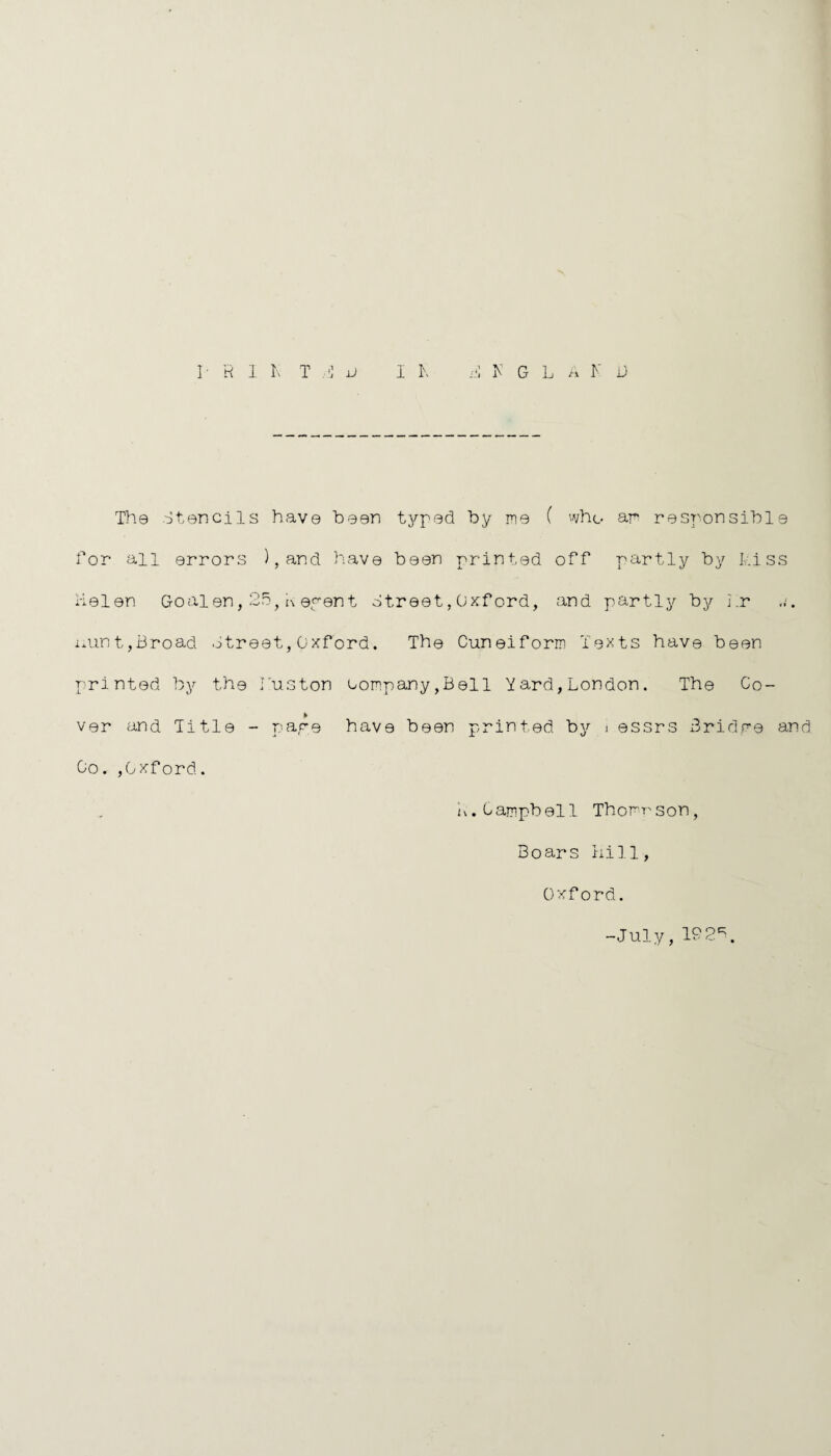 I1 R 1 K T H u I I\ ri K G LA K U The Stencils have been typed by me ( who am responsible Lor all errors ),and have been printed off partly by kiss Helen Goalen,25,Aepent Street,Oxford, and partly by kr uunt,Broad Street,Oxford. The Cuneiform Texts have been printed by the kuston company,Bell Yard,London. The Co¬ ver and Title - pare have been printed by i essrs Bridpe and Co. ,Oxford. L.Campbell Thomrson, Boars hill, Oxford. -July, 192\