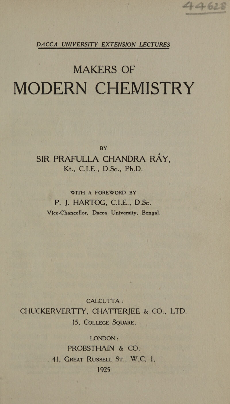 DACCA UNIVERSITY EXTENSION LECTURES MAKERS OF MODERN CHEMISTRY BY SIR PRAFULLA CHANDRA RAY, RE CL Bi DiSeu Pat: WITH A FOREWORD BY P. J. HARTOG, C.ILE., D.Sc. Vice-Chancellor, Dacca University, Bengal. CALCUTTA : CHUCKERVERTTY, CHATTERJEE &amp; CO., LTD. 15, COLLEGE SQUARE. LONDON : PROBSTHAIN &amp; CO. 4], GREAT RussELi St., W.C. 1. 1925