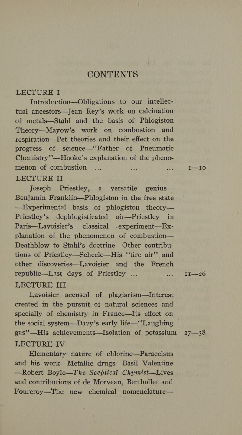 CONTENTS LECTURE I Introduction—Obligations to our intellec- tual ancestors—Jean Rey’s work on calcination of metals—Stahl and the basis of Phlogiston Theory—Mayow’s work on combustion and respiration—Pet theories and their effect on the progress of science—‘‘Father of Pneumatic Chemistry’’—Hooke’s explanation of the pheno- menon of combustion LECTURE II Joseph Priestley, a versatile genius— Benjamin Franklin—Phlogiston in the free state —Experimental basis of phlogiston theory— Priestley’s dephlogisticated air—Priestley in Paris—Lavoisier’s classical -experiment—Ex- planation of the phenomenon of combustion— Deathblow to Stahl’s doctrine—Other contribu- tions of Priestley—Scheele—His ‘‘fire air’’ and other discoveries—Lavoisier and the French republic—Last days of Priestley ... LECTURE III Lavoisier accused of plagiarism—Interest created in the pursuit of natural sciences and specially of chemistry in France—Its effect on the social system—Davy’s early life—‘‘Laughing LECTURE IV Elementary nature of chlorine—Paracelsus and his work—Metallic drugs—Basil Valentine —Robert Boyle—The Sceptical Chymist—Lives and contributions of de Morveau, Berthollet and Fourcroy—The new chemical nomenclature— I—I0 II—26 27—38