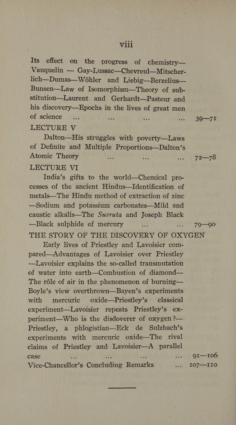 Its effect on the progress of chemistry— Vauquelin — Gay-Lussac—Chevreul—Mitscher- lich—Dumas—Wé6hler and Liebig—Berzelius— Bunsen—Law of Isomorphism—Theory of sub- stitution—Laurent and Gerhardt—Pasteur and his discovery—Epochs in the lives of great men of science LECTURE V Dalton—His struggles with poverty—Laws of Definite and Multiple Proportions—Dalton’s Atomic Theory LECTURE VI India’s gifts to the world—Chemical pro- cesses of the ancient Hindus—Identification of metals—The Hindu method of extraction of zinc —Sodium and potassium carbonates—Mild and caustic alkalis—The Susruta and Joseph Black —Black sulphide of mercury Early lives of Priestley and Lavoisier com- pared—Advantages of Lavoisier over Priestley —Lavoisier explains the so-called transmutation The réle of air in the phenomenon of burning— Boyle’s view overthrown—Bayen’s experiments with mercuric oxide—Priestley’s classical experiment—Lavoisier repeats Priestley’s ex- periment—Who is the disdoverer of oxygen ?— Priestley, a phlogistian—Eck de Sulzbach’s experiments with mercuric oxide—The rival claims of Priestley and Lavoisier—A_ parallel case Vice-Chancéltok? s Coenetlttn ty emAbles 39-71 72—78 79—90 9I—-106 I07—I10