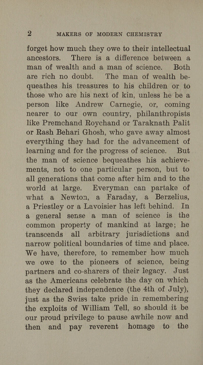 forget how much they owe to their intellectual ancestors. There is a difference between a man of wealth and a man of science. Both are rich no doubt. The man of wealth be- queathes his treasures to his children or to those who are his next of kin, unless he be a person like Andrew Carnegie, or, coming nearer to our own country, philanthropists like Premchand Roychand or Taraknath Palit or Rash Behari Ghosh, who gave away almost everything they had for the advancement of learning and for the progress of science. But the man of science bequeathes his achieve- ments, not to one particular person, but to all generations that come after him and to the world at large. Everyman can partake of what a Newton, a Faraday, a _ Berzelius, a Priestley or a Lavoisier has left behind. In a general sense a man of science is the common property of mankind at large; he transcends all arbitrary jurisdictions and narrow political boundaries of time and place. We have, therefore, to remember how much we owe to the pioneers of science, being partners and co-sharers of their legacy. Just as the Americans celebrate the day on which they declared independence (the 4th of July), just as the Swiss take pride in remembering the exploits of William Tell, so should it be our proud privilege to pause awhile now and then and pay reverent homage to the