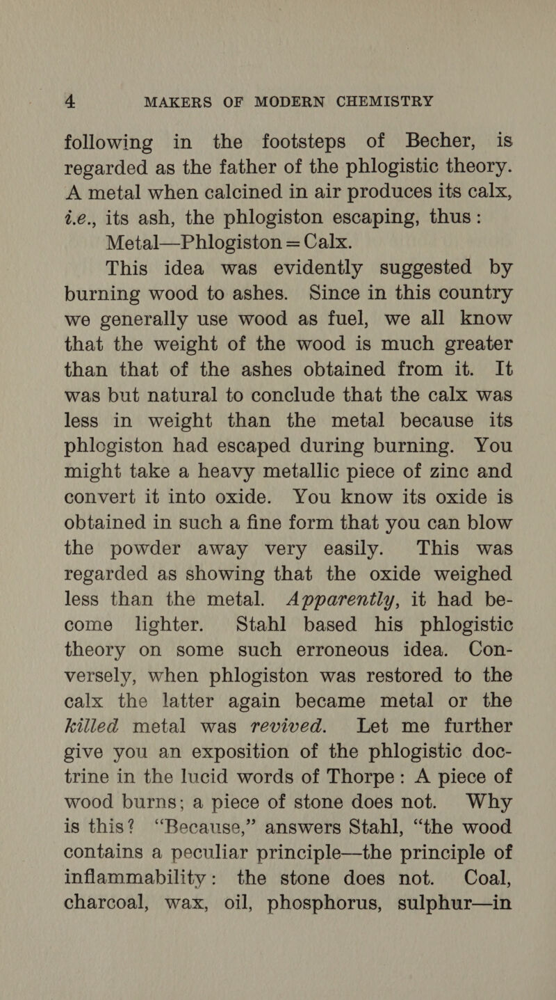 following in the footsteps of Becher, is regarded as the father of the phlogistic theory. A metal when calcined in air produces its calx, i.e., its ash, the phlogiston escaping, thus: Metal—Phlogiston = Calx. This idea was evidently suggested by burning wood to ashes. Since in this country we generally use wood as fuel, we all know that the weight of the wood is much greater than that of the ashes obtained from it. It was but natural to conclude that the calx was less in weight than the metal because its phlogiston had escaped during burning. You might take a heavy metallic piece of zinc and convert it into oxide. You know its oxide is obtained in such a fine form that you can blow the powder away very easily. This was regarded as showing that the oxide weighed less than the metal. Apparently, it had be- come lighter. Stahl based his phlogistic theory on some such erroneous idea. Con- versely, when phlogiston was restored to the calx the latter again became metal or the killed metal was revived. Let me further give you an exposition of the phlogistic doc- trine in the lucid words of Thorpe: A piece of wood burns; a piece of stone does not. Why is this? “Because,” answers Stahl, “the wood contains a peculiar principle—the principle of inflammability: the stone does not. Coal, charcoal, wax, oil, phosphorus, sulphur—in