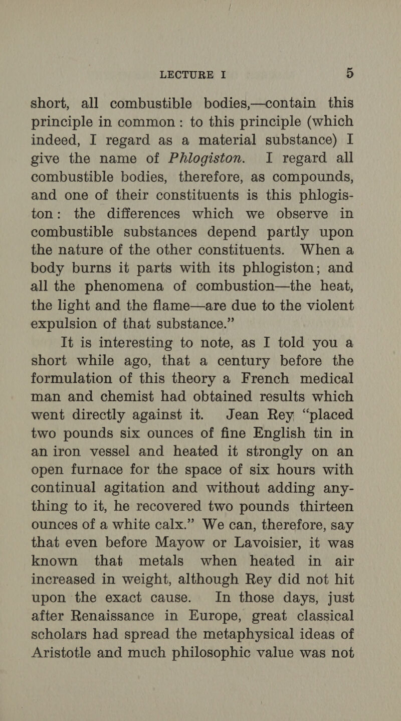 short, all combustible bodies,—contain this principle in common: to this principle (which indeed, I regard as a material substance) I give the name of Phlogiston. I regard all combustible bodies, therefore, as compounds, and one of their constituents is this phlogis- ton: the differences which we observe in combustible substances depend partly upon the nature of the other constituents. When a body burns it parts with its phlogiston; and all the phenomena of combustion—the heat, the light and the flame—are due to the violent expulsion of that substance.” It is interesting to note, as I told you a short while ago, that a century before the formulation of this theory a French medical man and chemist had obtained results which went directly against it. Jean Rey “placed two pounds six ounces of fine English tin in an iron vessel and heated it strongly on an open furnace for the space of six hours with continual agitation and without adding any- thing to it, he recovered two pounds thirteen ounces of a white calx.” We can, therefore, say that even before Mayow or Lavoisier, it was known that metals when heated in air increased in weight, although Rey did not hit upon the exact cause. In those days, just after Renaissance in Europe, great classical scholars had spread the metaphysical ideas of Aristotle and much philosophic value was not