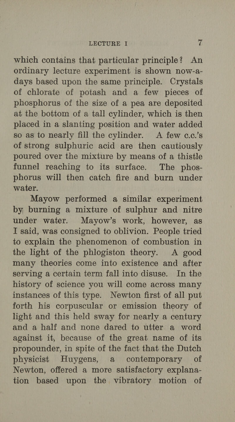 which contains that particular principle? An ordinary lecture experiment is shown now-a- days based upon the same principle. Crystals of chlorate of potash and a few pieces of phosphorus of the size of a pea are deposited at the bottom of a tall cylinder, which is then placed in a slanting position and water added so as to nearly fill the cylinder. A few c.c.’s of strong sulphuric acid are then cautiously poured over the mixture by means of a thistle funnel reaching to its surface. The phos- phorus will then catch fire and burn under water. Mayow performed a similar experiment by burning a mixture of sulphur and nitre under water. Mayow’s work, however, as I said, was consigned to oblivion. People tried to explain the phenomenon of combustion in the light of the phlogiston theory. A good many theories come into existence and after serving a certain term fall into disuse. In the history of science you will come across many instances of this type. Newton first of all put forth his corpuscular or emission theory of light and this held sway for nearly a century and a half and none dared to utter a word against it, because of the great name of its propounder, in spite of the fact that the Dutch physicist Huygens, a contemporary of Newton, offered a more satisfactory explana- tion based upon the vibratory motion of