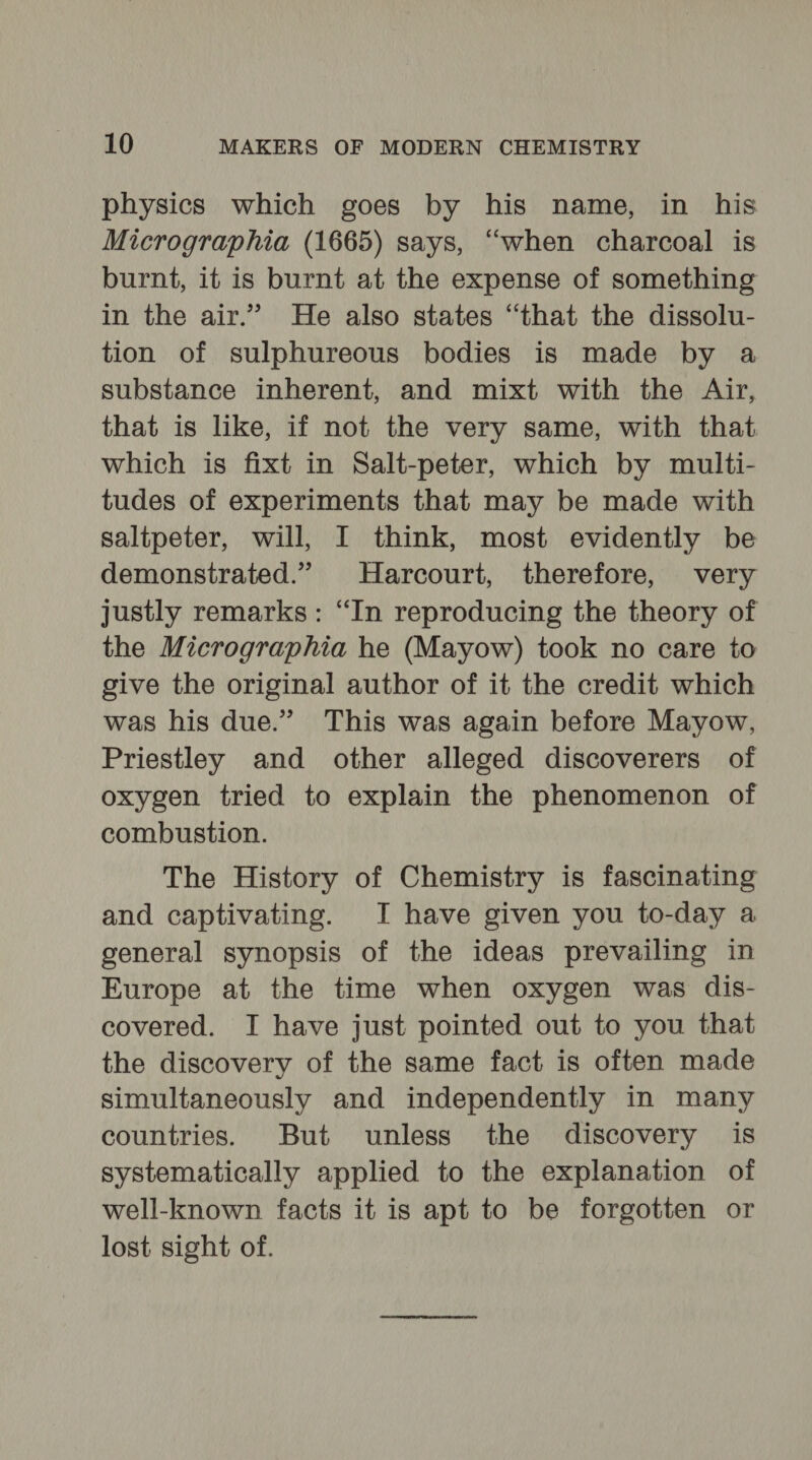 physics which goes by his name, in his Micrographia (1665) says, “when charcoal is burnt, it is burnt at the expense of something in the air.” He also states “that the dissolu- tion of sulphureous bodies is made by a substance inherent, and mixt with the Air, that is like, if not the very same, with that which is fixt in Salt-peter, which by multi- tudes of experiments that may be made with saltpeter, will, I think, most evidently be demonstrated.” Harcourt, therefore, very justly remarks: “In reproducing the theory of the Micrographia he (Mayow) took no care to give the original author of it the credit which was his due.” This was again before Mayow, Priestley and other alleged discoverers of oxygen tried to explain the phenomenon of combustion. The History of Chemistry is fascinating and captivating. I have given you to-day a general synopsis of the ideas prevailing in Europe at the time when oxygen was dis- covered. I have just pointed out to you that the discovery of the same fact is often made simultaneously and independently in many countries. But unless the discovery is systematically applied to the explanation of well-known facts it is apt to be forgotten or lost sight of.