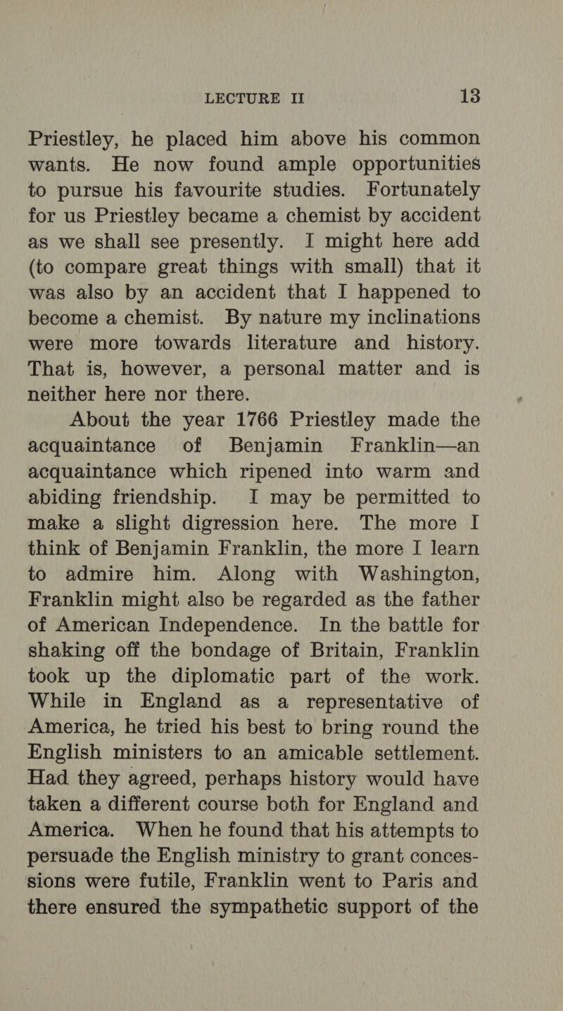 Priestley, he placed him above his common wants. He now found ample opportunities to pursue his favourite studies. Fortunately for us Priestley became a chemist by accident as we shall see presently. I might here add (to compare great things with small) that it was also by an accident that I happened to become a chemist. By nature my inclinations were more towards literature and history. That is, however, a personal matter and is neither here nor there. About the year 1766 Priestley made the acquaintance of Benjamin’ Franklin—an acquaintance which ripened into warm and abiding friendship. I may be permitted to make a slight digression here. The more I think of Benjamin Franklin, the more I learn to admire him. Along with Washington, Franklin might also be regarded as the father of American Independence. In the battle for shaking off the bondage of Britain, Franklin took up the diplomatic part of the work. While in England as a representative of America, he tried his best to bring round the English ministers to an amicable settlement. Had they agreed, perhaps history would have taken a different course both for England and America. When he found that his attempts to persuade the English ministry to grant conces- sions were futile, Franklin went to Paris and there ensured the sympathetic support of the