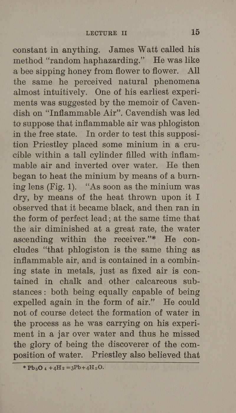 constant in anything. James Watt called his method “random haphazarding.” He was like a bee sipping honey from flower to flower. All the same he perceived natural phenomena almost intuitively. One of his earliest experi- ments was suggested by the memoir of Caven- dish on “Inflammable Air”. Cavendish was led to suppose that inflammable air was phlogiston in the free state. In order to test this supposi- tion Priestley placed some minium in a cru- cible within a tall cylinder filled with inflam- mable air and inverted over water. He then began to heat the minium by means of a burn- ing lens (Fig. 1). “As soon as the minium was dry, by means of the heat thrown upon it I observed that it became black, and then ran in the form of perfect lead; at the same time that the air diminished at a great rate, the water ascending within the receiver.’* He con- cludes “that phlogiston is the same thing as inflammable air, and is contained in a combin- ing state in metals, just as fixed air is con- tained in chalk and other calcareous sub- stances: both being equally capable of being expelled again in the form of air.” He could not of course detect the formation of water in the process as he was carrying on his experi- ment in a jar over water and thus he missed the glory of being the discoverer of the com- position of water. Priestley also believed that * Pb30 4 +4He =3Pb+4H20.