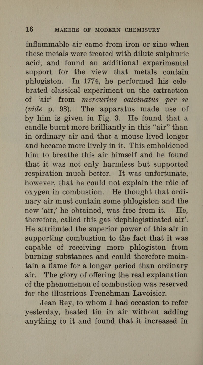 inflammable air came from iron or zinc when these metals were treated with dilute sulphuric acid, and found an additional experimental support for the view that metals contain phlogiston. In 1774, he performed his cele- brated classical experiment on the extraction of ‘air’ from mercurius calcinatus per se (vide p. 98). The apparatus made use of by him is given in Fig. 3. He found that a candle burnt more brilliantly in this “air” than in ordinary air and that a mouse lived longer and became more lively in it. This emboldened him to breathe this air himself and he found that it was not only harmless but supported respiration much better. It was unfortunate, however, that he could not explain the réle of oxygen in combustion. He thought that ordi- nary air must contain some phlogiston and the new ‘air,’ he obtained, was free from it. He, therefore, called this gas ‘dephlogisticated air’. He attributed the superior power of this air in supporting combustion to the fact that it was capable of receiving more phlogiston from burning substances and could therefore main- tain a flame for a longer period than ordinary air. The glory of offering the real explanation of the phenomenon of combustion was reserved for the illustrious Frenchman Lavoisier. Jean Rey, to whom I had occasion to refer yesterday, heated tin in air without adding anything to it and found that it increased in