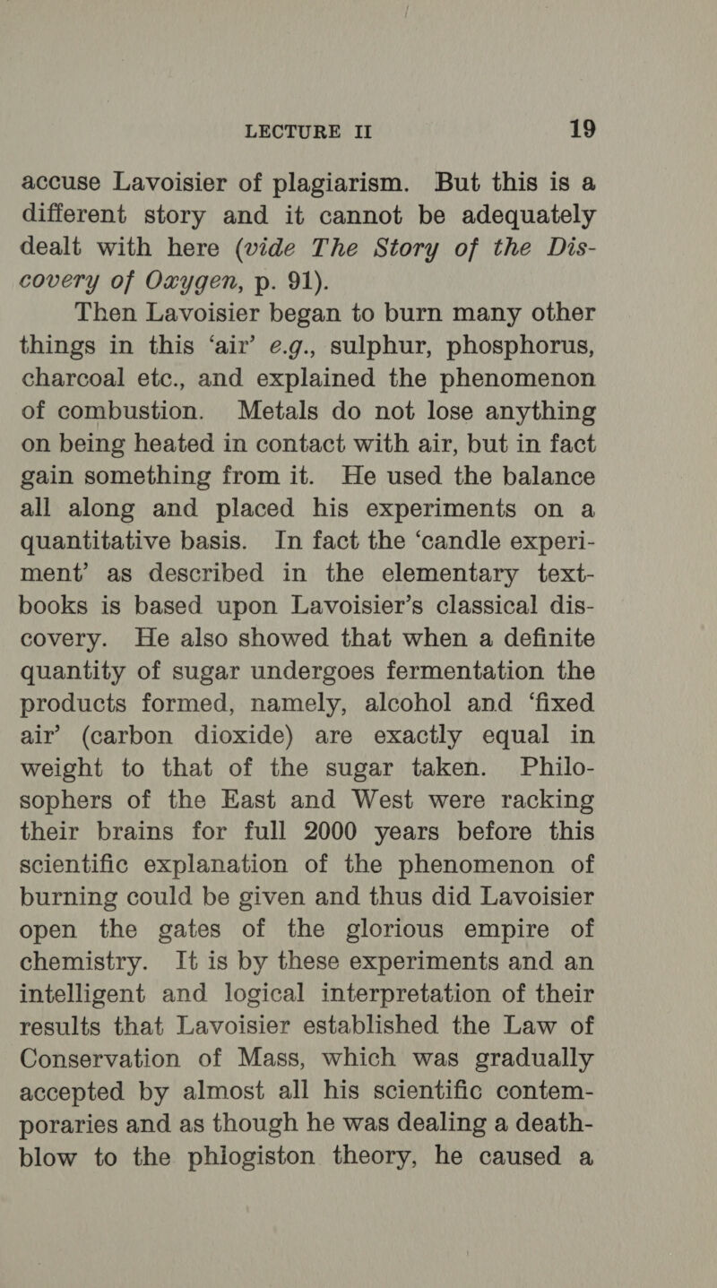 accuse Lavoisier of plagiarism. But this is a different story and it cannot be adequately dealt with here (vide The Story of the Dis- covery of Oxygen, p. 91). Then Lavoisier began to burn many other things in this ‘air’ e.g., sulphur, phosphorus, charcoal etc., and explained the phenomenon of combustion. Metals do not lose anything on being heated in contact with air, but in fact gain something from it. He used the balance all along and placed his experiments on a quantitative basis. In fact the ‘candle experi- ment’ as described in the elementary text- books is based upon Lavoisier’s classical dis- covery. He also showed that when a definite quantity of sugar undergoes fermentation the products formed, namely, alcohol and ‘fixed air’ (carbon dioxide) are exactly equal in weight to that of the sugar taken. Philo- sophers of the East and West were racking their brains for full 2000 years before this scientific explanation of the phenomenon of burning could be given and thus did Lavoisier open the gates of the glorious empire of chemistry. It is by these experiments and an intelligent and logical interpretation of their results that Lavoisier established the Law of Conservation of Mass, which was gradually accepted by almost all his scientific contem- poraries and as though he was dealing a death- blow to the phiogiston theory, he caused a