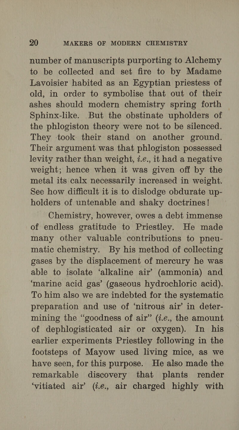 number of manuscripts purporting to Alchemy to be collected and set fire to by Madame Lavoisier habited as an Egyptian priestess of old, in order to symbolise that out of their ashes should modern chemistry spring forth Sphinx-like. But the obstinate upholders of the phlogiston theory were not to be silenced. They took their stand on another ground. Their argument was that phlogiston possessed levity rather than weight, 7.e., it had a negative weight; hence when it was given off by the metal its calx necessarily increased in weight. See how difficult it is to dislodge obdurate up- holders of untenable and shaky doctrines! Chemistry, however, owes a debt immense of endless gratitude to Priestley. He made many other valuable contributions to pneu- matic chemistry. By his method of collecting gases by the displacement of mercury he was able to isolate ‘alkaline air’ (ammonia) and ‘marine acid gas’ (gaseous hydrochloric acid). To him also we are indebted for the systematic preparation and use of ‘nitrous air’ in deter- mining the “goodness of air” (i.e., the amount of dephlogisticated air or oxygen). In his earlier experiments Priestley following in the footsteps of Mayow used living mice, as we have seen, for this purpose. He also made the remarkable discovery that plants render ‘vitiated air’ (2.é., air charged highly with