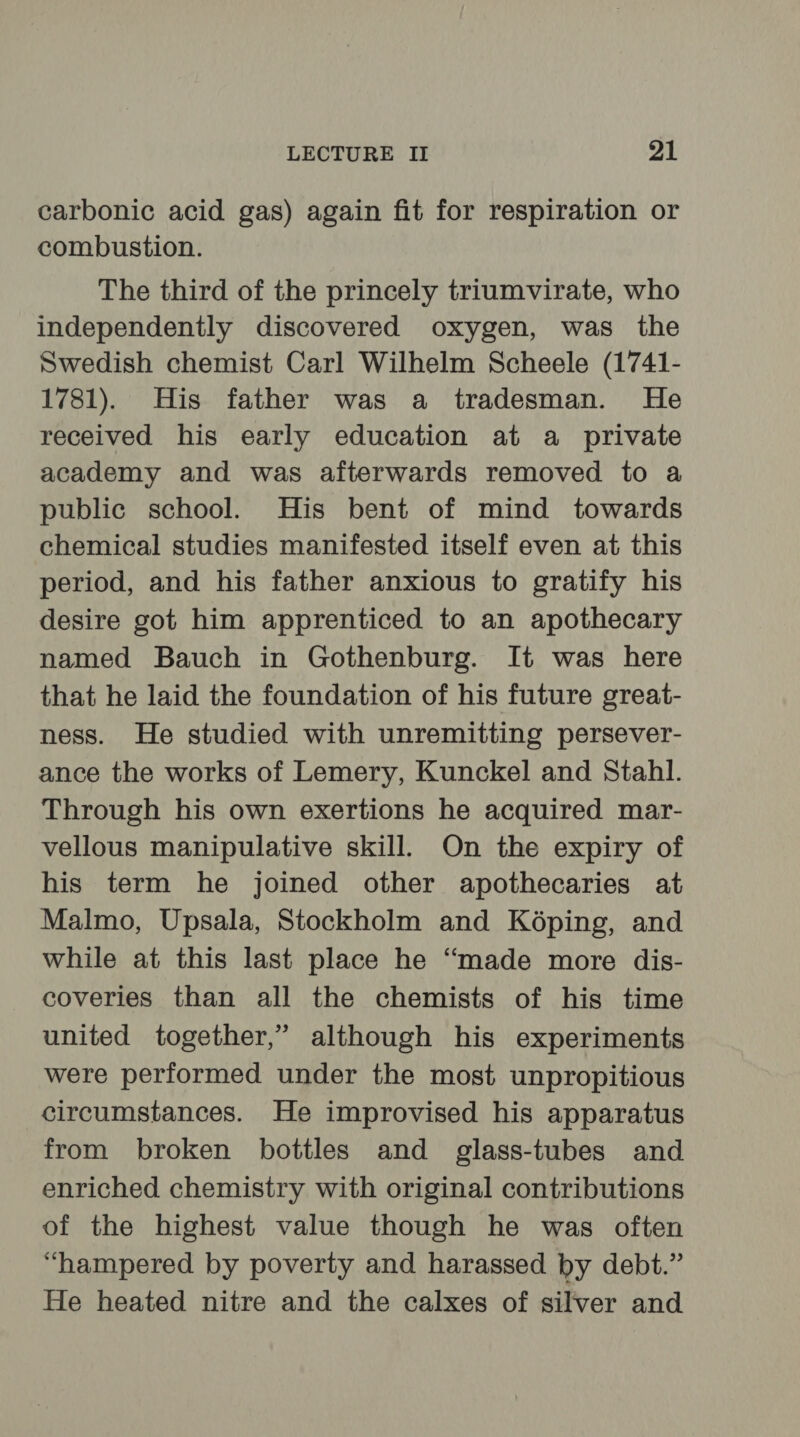 carbonic acid gas) again fit for respiration or combustion. The third of the princely triumvirate, who independently discovered oxygen, was the Swedish chemist Carl Wilhelm Scheele (1741- 1781). His father was a tradesman. He received his early education at a private academy and was afterwards removed to a public school. His bent of mind towards chemical studies manifested itself even at this period, and his father anxious to gratify his desire got him apprenticed to an apothecary named Bauch in Gothenburg. It was here that he laid the foundation of his future great- ness. He studied with unremitting persever- ance the works of Lemery, Kunckel and Stahl. Through his own exertions he acquired mar- vellous manipulative skill. On the expiry of his term he joined other apothecaries at Malmo, Upsala, Stockholm and K6ping, and while at this last place he “made more dis- coveries than all the chemists of his time united together,” although his experiments were performed under the most unpropitious circumstances. He improvised his apparatus from broken bottles and glass-tubes and enriched chemistry with original contributions of the highest value though he was often “hampered by poverty and harassed by debt.” He heated nitre and the calxes of silver and