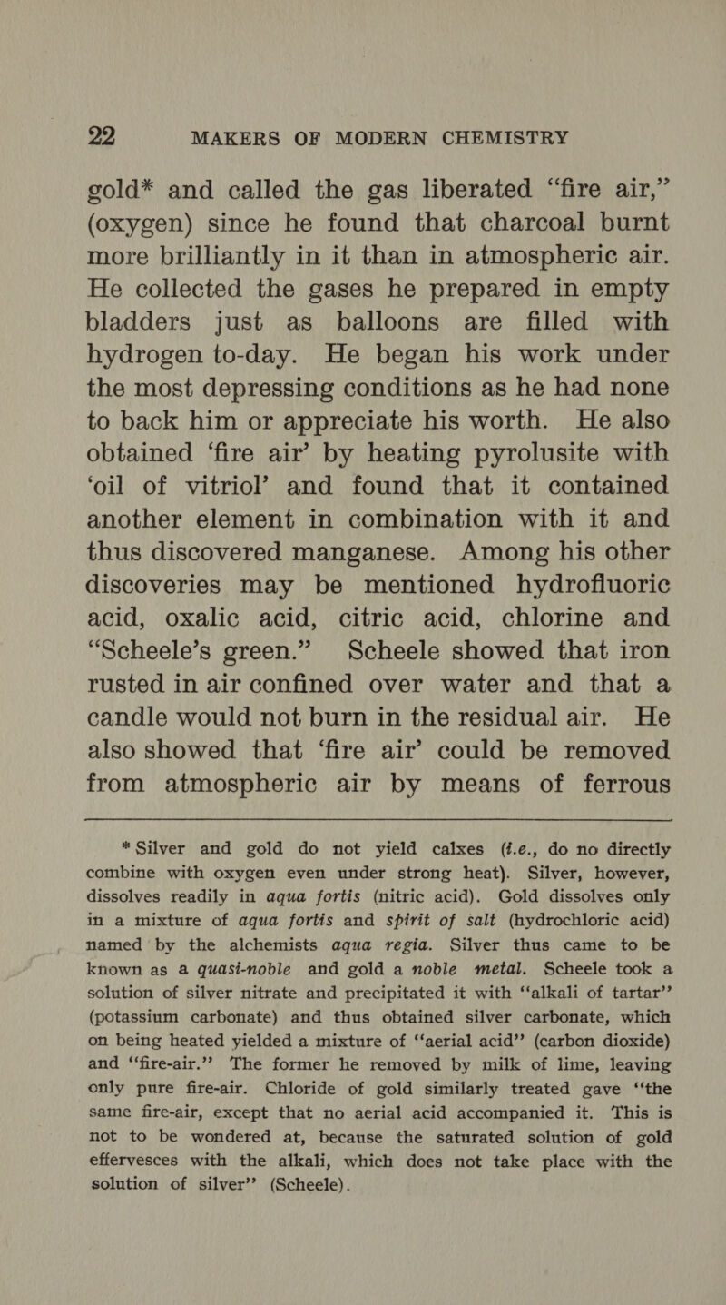 gold* and called the gas liberated “fire air,” (oxygen) since he found that charcoal burnt more brilliantly in it than in atmospheric air. He collected the gases he prepared in empty bladders just as balloons are filled with hydrogen to-day. He began his work under the most depressing conditions as he had none to back him or appreciate his worth. He also obtained ‘fire air’ by heating pyrolusite with ‘oil of vitriol’ and found that it contained another element in combination with it and thus discovered manganese. Among his other discoveries may be mentioned hydrofluoric acid, oxalic acid, citric acid, chlorine and “Scheele’s green.” Scheele showed that iron rusted in air confined over water and that a candle would not burn in the residual air. He also showed that ‘fire air’ could be removed from atmospheric air by means of ferrous * Silver and gold do not yield calxes (i.e., do no directly combine with oxygen even under strong heat). Silver, however, dissolves readily in aqua fortis (nitric acid). Gold dissolves only in a mixture of aqua fortis and spirit of salt (hydrochloric acid) named by the alchemists aqua regia. Silver thus came to be known as a quasi-noble and gold a noble metal. Scheele took a solution of silver nitrate and precipitated it with “‘alkali of tartar’’ (potassium carbonate) and thus obtained silver carbonate, which on being heated yielded a mixture of ‘‘aerial acid’? (carbon dioxide) and ‘‘fire-air.”” The former he removed by milk of lime, leaving only pure fire-air. Chloride of gold similarly treated gave ‘‘the same fire-air, except that no aerial acid accompanied it. This is not to be wondered at, because the saturated solution of gold effervesces with the alkali, which does not take place with the solution of silver’? (Scheele).