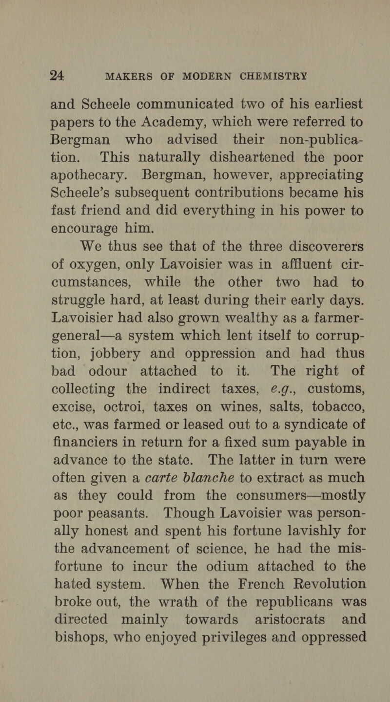 and Scheele communicated two of his earliest papers to the Academy, which were referred to Bergman who advised their non-publica- tion. This naturally disheartened the poor apothecary. Bergman, however, appreciating Scheele’s subsequent contributions became his fast friend and did everything in his power to encourage him. We thus see that of the three discoverers of oxygen, only Lavoisier was in affluent cir- cumstances, while the other two had to struggle hard, at least during their early days. Lavoisier had also grown wealthy as a farmer- general—a system which lent itself to corrup- tion, jobbery and oppression and had thus bad odour attached to it. The right of collecting the indirect taxes, ¢@.g., customs, excise, octroi, taxes on wines, salts, tobacco, etc., was farmed or leased out to a syndicate of financiers in return for a fixed sum payable in advance to the state. The latter in turn were often given a carte blanche to extract as much as they could from the consumers—mostly poor peasants. Though Lavoisier was person- ally honest and spent his fortune lavishly for the advancement of science, he had the mis- fortune to incur the odium attached to the hated system. When the French Revolution broke out, the wrath of the republicans was directed mainly towards aristocrats and bishops, who enjoyed privileges and oppressed