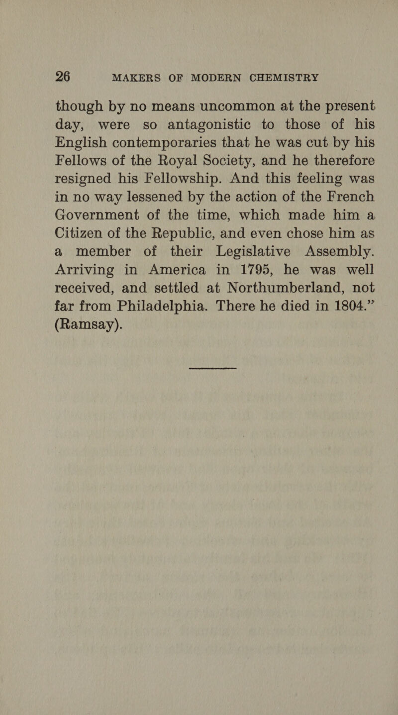 though by no means uncommon at the present day, were so antagonistic to those of his English contemporaries that he was cut by his Fellows of the Royal Society, and he therefore resigned his Fellowship. And this feeling was in no way lessened by the action of the French Government of the time, which made him a Citizen of the Republic, and even chose him as a member of their Legislative Assembly. Arriving in America in 1795, he was well received, and settled at Northumberland, not far from Philadelphia. There he died in 1804.” (Ramsay).