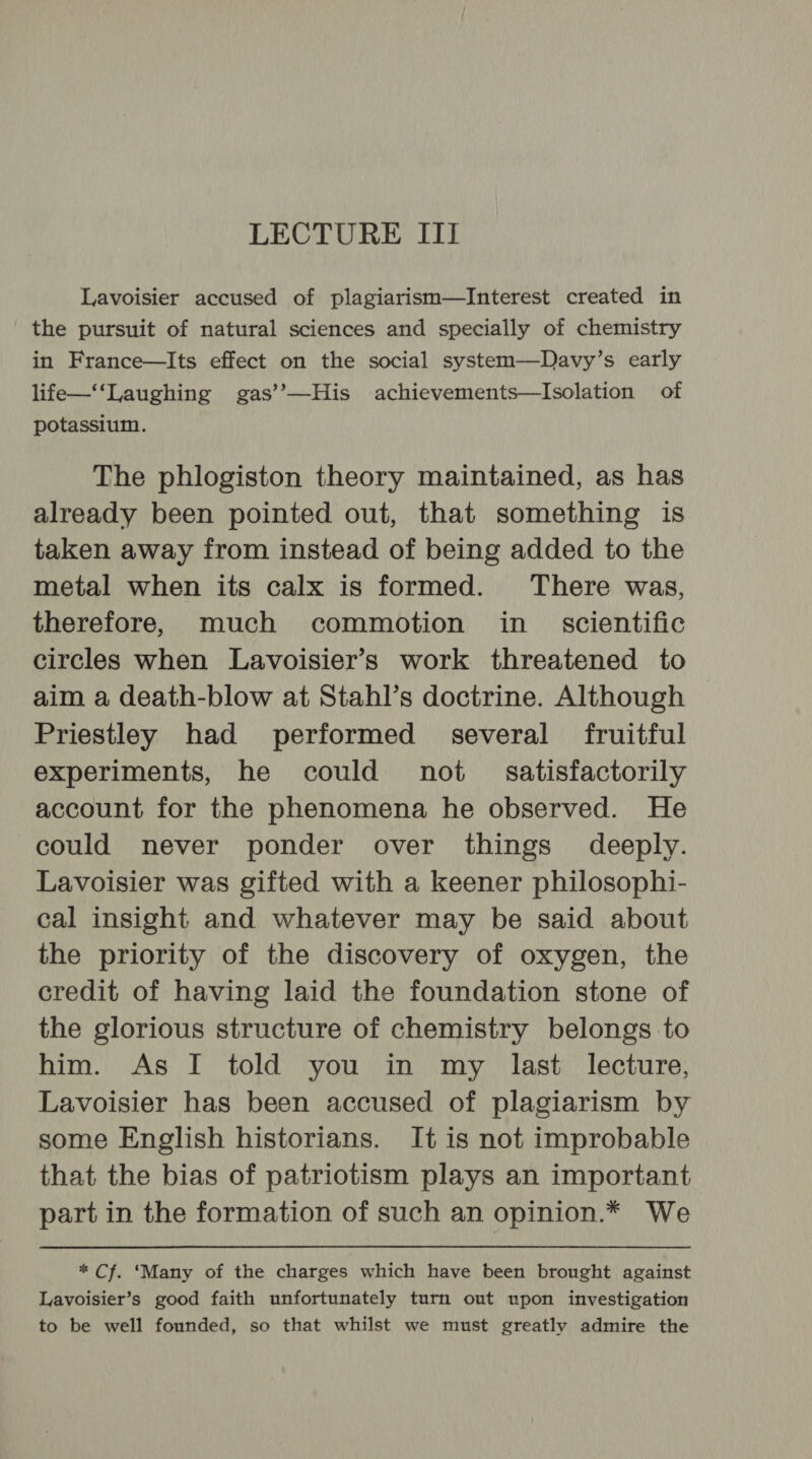 Lavoisier accused of plagiarism—Interest created in the pursuit of natural sciences and specially of chemistry in France—Its effect on the social system—Davy’s early life—‘‘Laughing gas’’—His achievements—Isolation of potassium. The phlogiston theory maintained, as has already been pointed out, that something is taken away from instead of being added to the metal when its calx is formed. There was, therefore, much commotion in_ scientific circles when Lavoisier’s work threatened to aim a death-blow at Stahl’s doctrine. Although Priestley had performed several fruitful experiments, he could not _ satisfactorily account for the phenomena he observed. He could never ponder over things. deeply. Lavoisier was gifted with a keener philosophi- cal insight and whatever may be said about the priority of the discovery of oxygen, the credit of having laid the foundation stone of the glorious structure of chemistry belongs to him. As I told you in my last lecture, Lavoisier has been accused of plagiarism by some English historians. It is not improbable that the bias of patriotism plays an important part in the formation of such an opinion.* We * Cf. ‘Many of the charges which have been brought against Lavoisier’s good faith unfortunately turn out upon investigation to be well founded, so that whilst we must greatly admire the