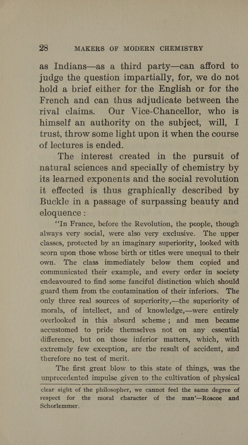 as Indians—as a third party—can afford to judge the question impartially, for, we do not hold a brief either for the English or for the French and can thus adjudicate between the rival claims. Our Vice-Chancellor, who is himself an authority on the subject, will, I trust, throw some light upon it when the course of lectures is ended. The interest created in the pursuit of natural sciences and specially of chemistry by its learned exponents and the social revolution it effected is thus graphically described by Buckle in a passage of surpassing beauty and eloquence : ‘In France, before the Revolution, the people, though always very social, were also very exclusive. The upper classes, protected by an imaginary superiority, looked with scorn upon those whose birth or titles were unequal to their own. The class immediately below them copied and communicated their example, and every order in society endeavoured to find some fanciful distinction which should guard them from the contamination of their inferiors. The only three real sources of superiority,—the superiority of morals, of intellect, and of knowledge,—were entirely overlooked in this absurd scheme; and men became accustomed to pride themselves not on any essential difference, but on those inferior matters, which, with extremely few exception, are the result of accident, and therefore no test of merit. The first great blow to this state of things, was the unprecedented impulse given to the cultivation of physical clear sight of the philosopher, we cannot feel the same degree of respect for the moral character of the man’—Roscoe and Schorlemmer.