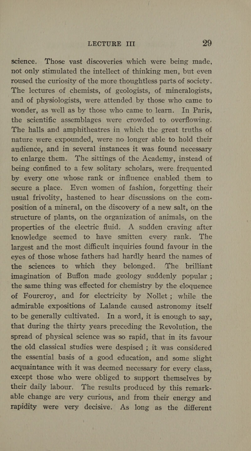 science. ‘Those vast discoveries which were being made, not only stimulated the intellect of thinking men, but even roused the curiosity of the more thoughtless parts of society. The lectures of chemists, of geologists, of mineralogists, and of physiologists, were attended by those who came to wonder, as well as by those who came to learn. In Paris, the scientific assemblages were crowded to overflowing. The halls and amphitheatres in which the great truths of nature were expounded, were no longer able to hold their audience, and in several instances it was found necessary to enlarge them. ‘The sittings of the Academy, instead of being confined to a few solitary scholars, were frequented by every one whose rank or influence enabled them to secure a place. Even women of fashion, forgetting their usual frivolity, hastened to hear discussions on the com- position of a mineral, on the discovery of a new salt, on the structure of plants, on the organization of animals, on the properties of the electric fluid. A sudden craving after knowledge seemed to have smitten every rank. The largest and the most difficult inquiries found favour in the eyes of those whose fathers had hardly heard the names of the sciences to which they belonged. ‘The brilliant imagination of Buffon made geology suddenly popular ; the same thing was effected for chemistry by the eloquence of Fourcroy, and for electricity by Nollet ; while the admirable expositions of Lalande caused astronomy itself to be generally cultivated. In a word, it is enough to say, that during the thirty years preceding the Revolution, the spread of physical science was so rapid, that in its favour the old classical studies were despised ; it was considered the essential basis of a good education, and some slight acquaintance with it was deemed necessary for every class, except those who were obliged to support themselves by their daily labour. The results produced by this remark- able change are very curious, and from their energy and rapidity were very decisive. As long as the different