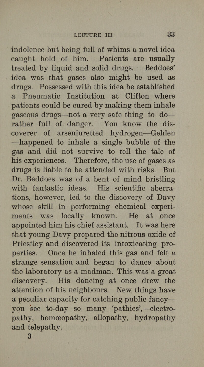 indolence but being full of whims a novel idea caught hold of him. Patients are usually treated by liquid and solid drugs. Beddoes’ idea was that gases also might be used as drugs. Possessed with this idea he established a Pneumatic Institution at Clifton where patients could be cured by making them inhale gaseous drugs—not a very safe thing to do— rather full of danger. You know the dis- coverer of arseniuretted hydrogen—Gehlen —happened to inhale a single bubble of the gas and did not survive to tell the tale of his experiences. Therefore, the use of gases as drugs is liable to be attended with risks. But Dr. Beddoes was of a bent of mind bristling with fantastic ideas. His scientific aberra- tions, however, led to the discovery of Davy whose skill in performing chemical experi- ments was locally known. He at once appointed him his chief assistant. It was here that young Davy prepared the nitrous oxide of Priestley and discovered its intoxicating pro- perties. Once he inhaled this gas and felt a strange sensation and began to dance about the laboratory as a madman. This was a great discovery. His dancing at once drew the attention of his neighbours. New things have a peculiar capacity for catching public fancy— you see to-day so many ‘pathies’,—electro- pathy, homeopathy, allopathy, hydropathy and telepathy. 3