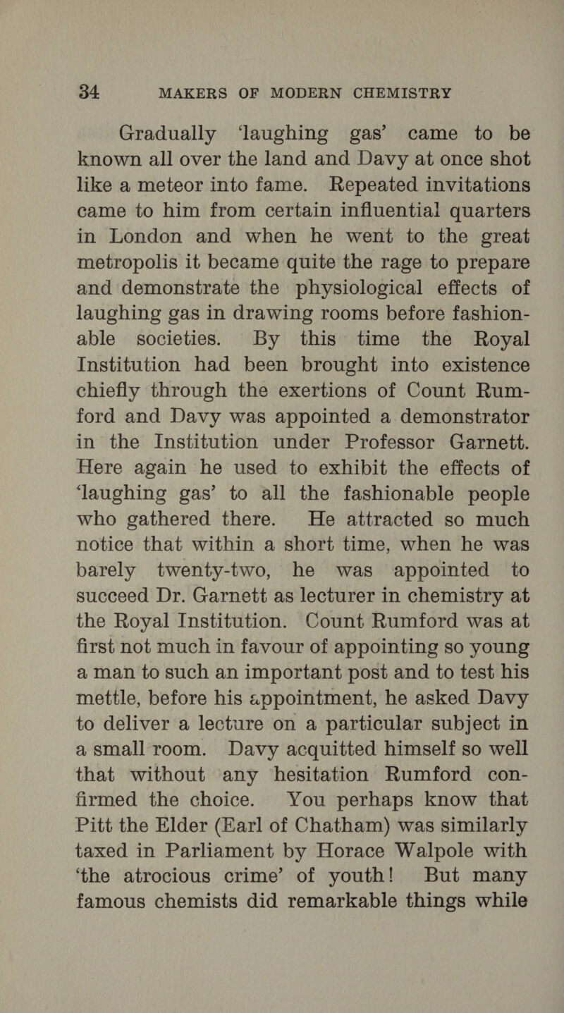 Gradually ‘laughing gas’ came to be known all over the land and Davy at once shot like a meteor into fame. Repeated invitations came to him from certain influential quarters in London and when he went to the great metropolis it became quite the rage to prepare and demonstrate the physiological effects of laughing gas in drawing rooms before fashion- able societies. By this time the Royal Institution had been brought into existence chiefly through the exertions of Count Rum- ford and Davy was appointed a demonstrator in the Institution under Professor Garnett. Here again he used to exhibit the effects of ‘laughing gas’ to all the fashionable people who gathered there. He attracted so much notice that within a short time, when he was barely twenty-two, he was appointed to succeed Dr. Garnett as lecturer in chemistry at the Royal Institution. Count Rumford was at first not much in favour of appointing so young a man to such an important post and to test his mettle, before his appointment, he asked Davy to deliver a lecture on a particular subject in a small room. Davy acquitted himself so well that without any hesitation Rumford con- firmed the choice. You perhaps know that Pitt the Elder (Earl of Chatham) was similarly taxed in Parliament by Horace Walpole with ‘the atrocious crime’ of youth! But many famous chemists did remarkable things while