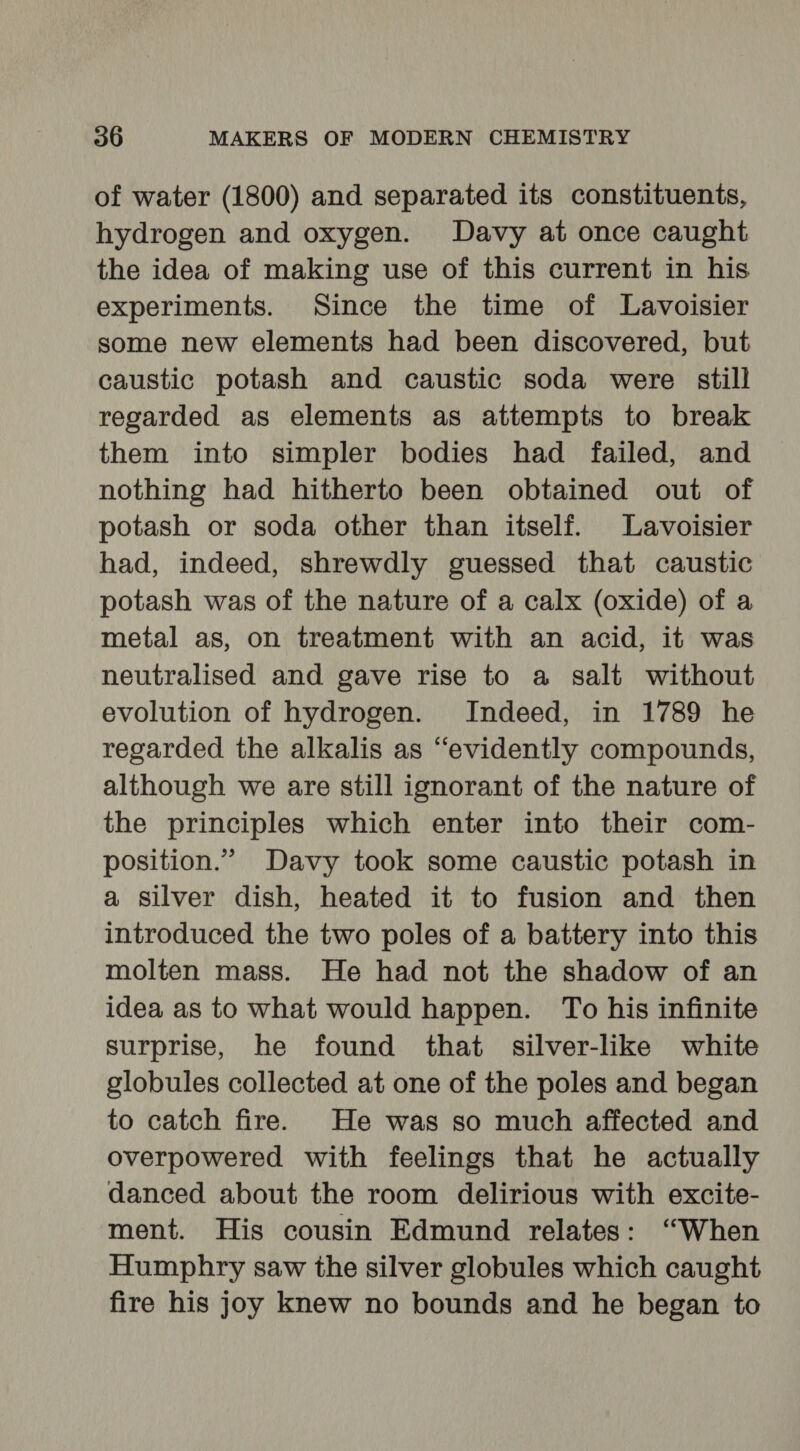 of water (1800) and separated its constituents, hydrogen and oxygen. Davy at once caught the idea of making use of this current in his experiments. Since the time of Lavoisier some new elements had been discovered, but caustic potash and caustic soda were still regarded as elements as attempts to break them into simpler bodies had failed, and nothing had hitherto been obtained out of potash or soda other than itself. Lavoisier had, indeed, shrewdly guessed that caustic potash was of the nature of a calx (oxide) of a metal as, on treatment with an acid, it was neutralised and gave rise to a salt without evolution of hydrogen. Indeed, in 1789 he regarded the alkalis as “evidently compounds, although we are still ignorant of the nature of the principles which enter into their com- position.” Davy took some caustic potash in a silver dish, heated it to fusion and then introduced the two poles of a battery into this molten mass. He had not the shadow of an idea as to what would happen. To his infinite surprise, he found that silver-like white globules collected at one of the poles and began to catch fire. He was so much affected and overpowered with feelings that he actually danced about the room delirious with excite- ment. His cousin Edmund relates: “When Humphry saw the silver globules which caught fire his joy knew no bounds and he began to