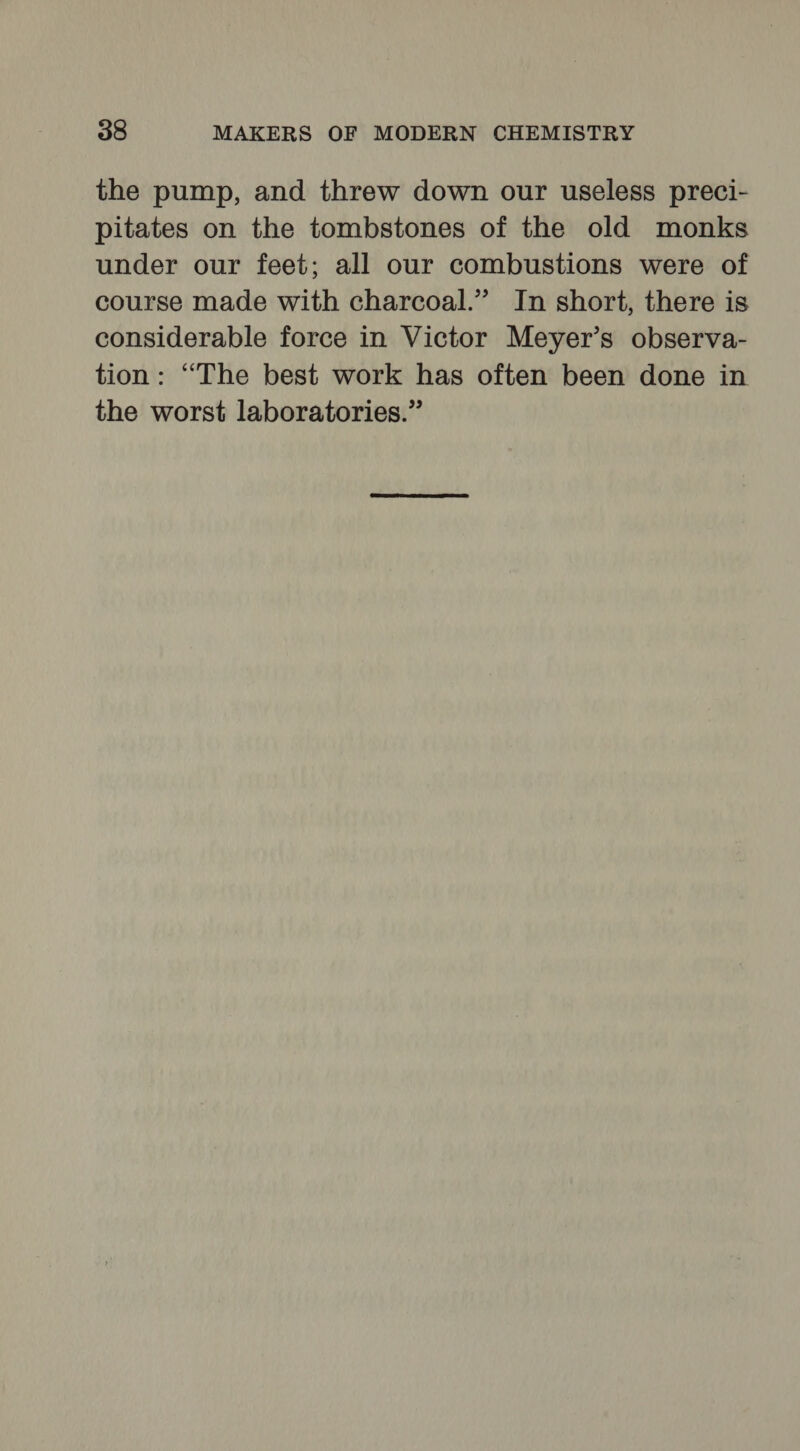 the pump, and threw down our useless preci- pitates on the tombstones of the old monks under our feet; all our combustions were of course made with charcoal.” In short, there is considerable force in Victor Meyer’s observa- tion: “The best work has often been done in the worst laboratories.”