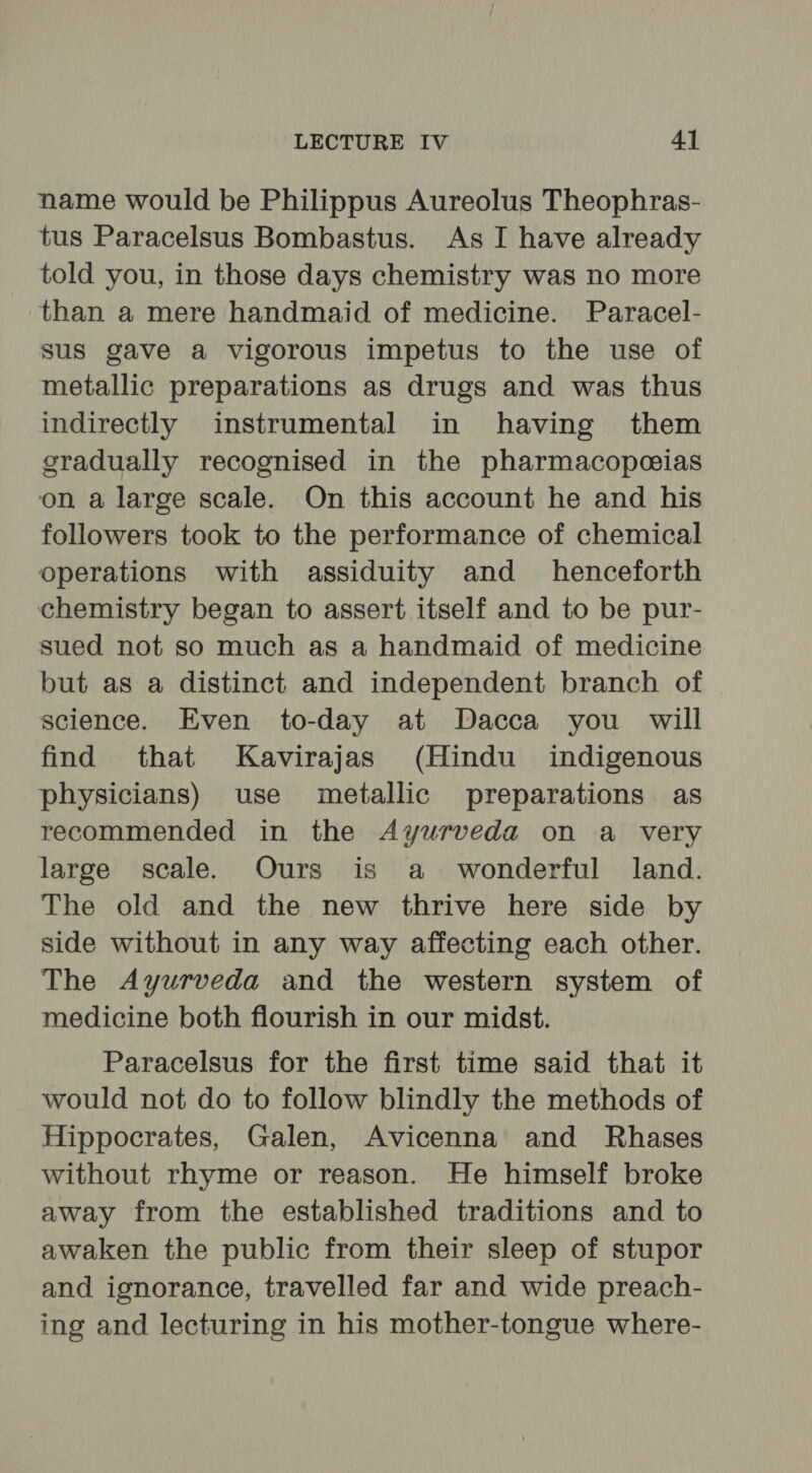 name would be Philippus Aureolus Theophras- tus Paracelsus Bombastus. As I have already told you, in those days chemistry was no more than a mere handmaid of medicine. Paracel- sus gave a vigorous impetus to the use of metallic preparations as drugs and was thus indirectly instrumental in having them gradually recognised in the pharmacopeeias on a large scale. On this account he and his followers took to the performance of chemical operations with assiduity and henceforth chemistry began to assert itself and to be pur- sued not so much as a handmaid of medicine but as a distinct and independent branch of science. Even to-day at Dacca you will find that SKavirajas (Hindu indigenous physicians) use metallic preparations as recommended in the Ayurveda on a very large scale. Ours is a wonderful land. The old and the new thrive here side by side without in any way affecting each other. The Ayurveda and the western system of medicine both flourish in our midst. Paracelsus for the first time said that it would not do to follow blindly the methods of Hippocrates, Galen, Avicenna’ and Rhases without rhyme or reason. He himself broke away from the established traditions and to awaken the public from their sleep of stupor and ignorance, travelled far and wide preach- ing and lecturing in his mother-tongue where-