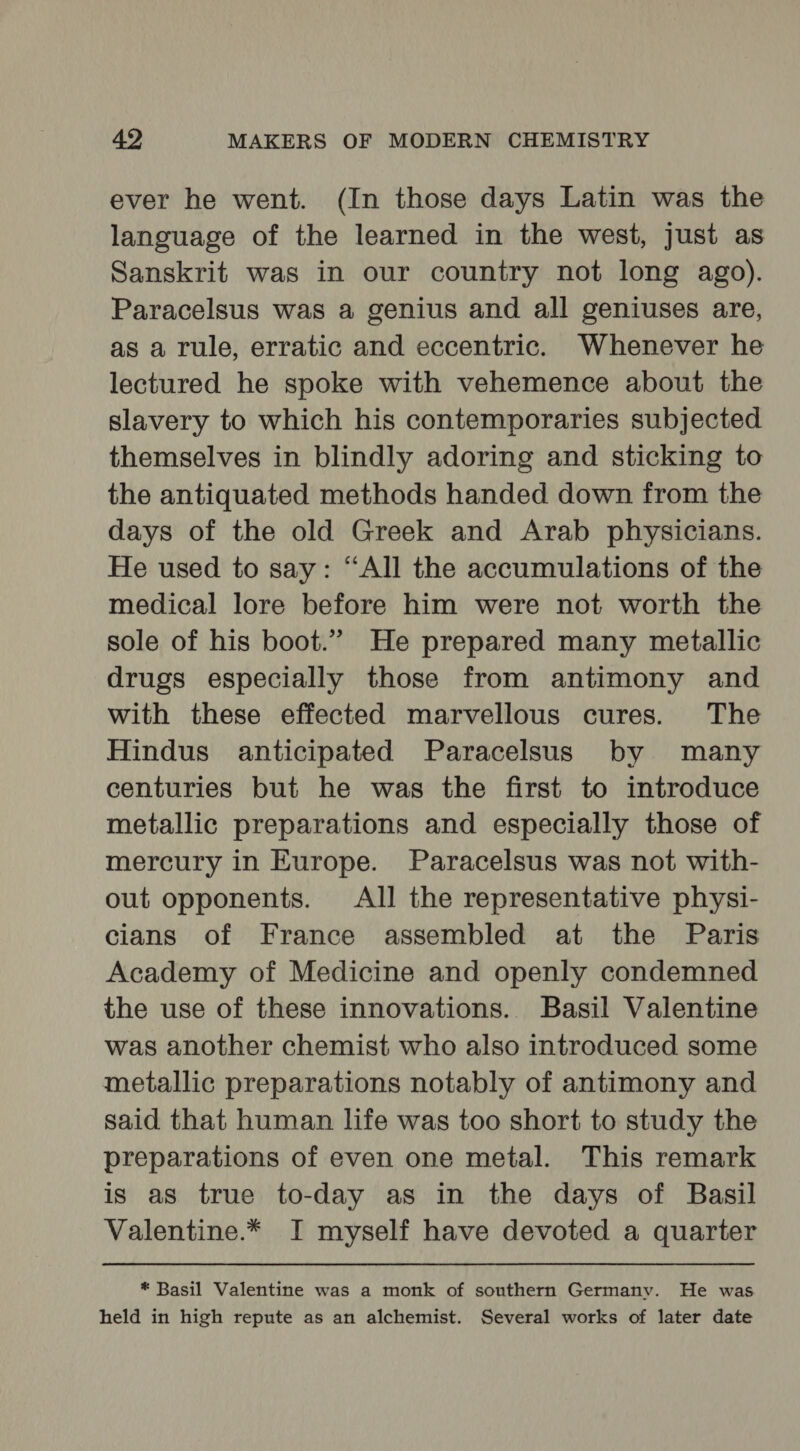 ever he went. (In those days Latin was the language of the learned in the west, just as Sanskrit was in our country not long ago). Paracelsus was a genius and all geniuses are, as a rule, erratic and eccentric. Whenever he lectured he spoke with vehemence about the slavery to which his contemporaries subjected themselves in blindly adoring and sticking to the antiquated methods handed down from the days of the old Greek and Arab physicians. He used to say: “All the accumulations of the medical lore before him were not worth the sole of his boot.” He prepared many metallic drugs especially those from antimony and with these effected marvellous cures. The Hindus anticipated Paracelsus by many centuries but he was the first to introduce metallic preparations and especially those of mercury in Europe. Paracelsus was not with- out opponents. All the representative physi- cians of France assembled at the Paris Academy of Medicine and openly condemned the use of these innovations. Basil Valentine was another chemist who also introduced some metallic preparations notably of antimony and said that human life was too short to study the preparations of even one metal. This remark is as true to-day as in the days of Basil Valentine.* I myself have devoted a quarter * Basil Valentine was a monk of southern Germany. He was held in high repute as an alchemist. Several works of later date