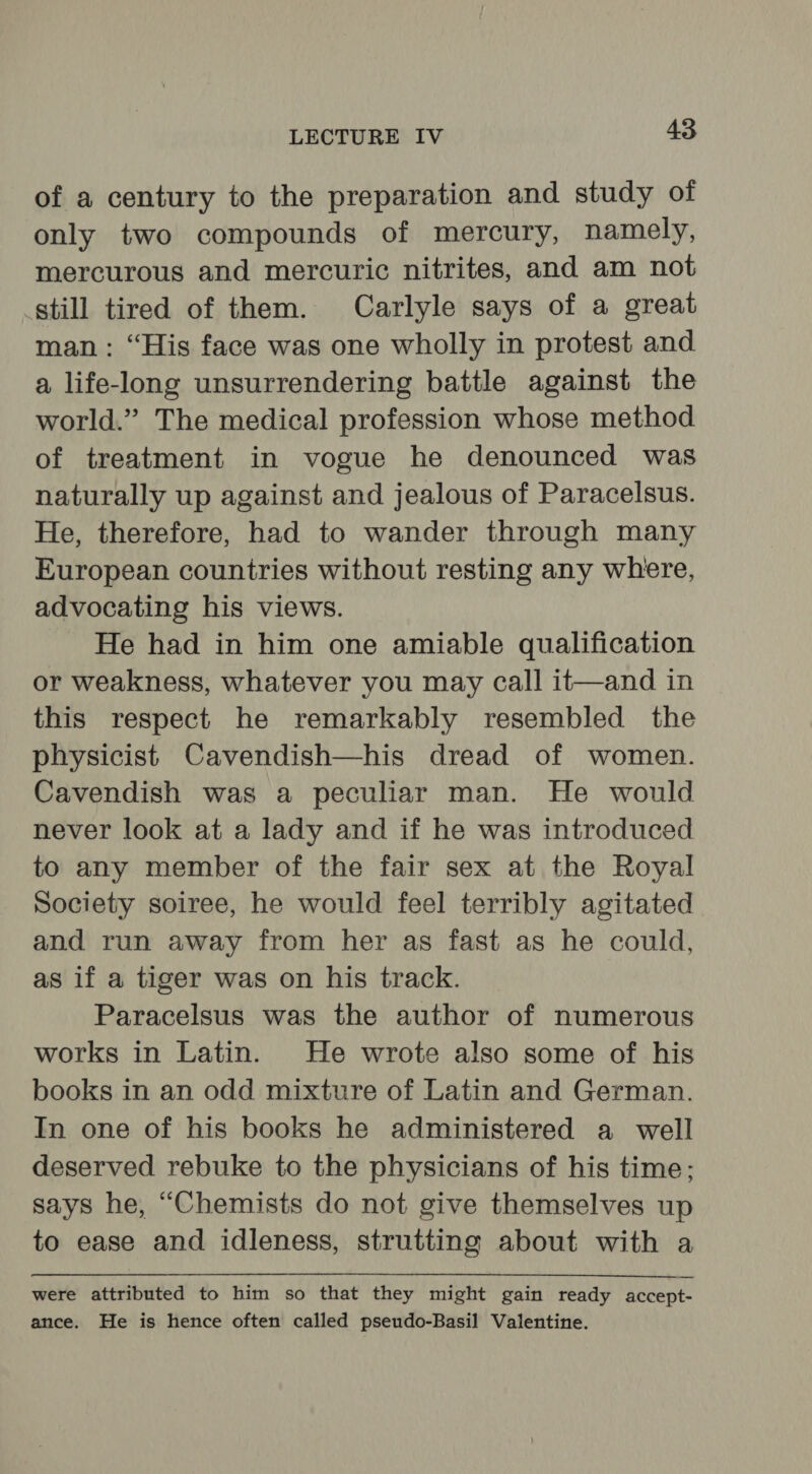 of a century to the preparation and study of only two compounds of mercury, namely, mercurous and mercuric nitrites, and am not still tired of them. Carlyle says of a great man: “His face was one wholly in protest and a life-long unsurrendering battle against the world.” The medical profession whose method of treatment in vogue he denounced was naturally up against and jealous of Paracelsus. He, therefore, had to wander through many European countries without resting any where, advocating his views. He had in him one amiable qualification or weakness, whatever you may call it—and in this respect he remarkably resembled the physicist Cavendish—his dread of women. Cavendish was a peculiar man. He would never look at a lady and if he was introduced to any member of the fair sex at the Royal Society soiree, he would feel terribly agitated and run away from her as fast as he could, as if a tiger was on his track. Paracelsus was the author of numerous works in Latin. He wrote also some of his books in an odd mixture of Latin and German. In one of his books he administered a well deserved rebuke to the physicians of his time; says he, “Chemists do not give themselves up to ease and idleness, strutting about with a were attributed to him so that they might gain ready accept- ance. He is hence often called pseudo-Basil Valentine.