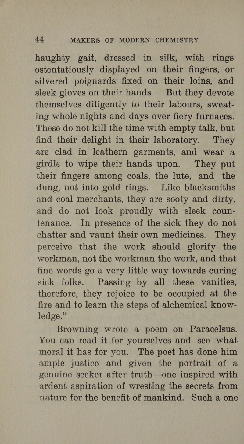 haughty gait, dressed in silk, with rings ostentatiously displayed on their fingers, or silvered poignards fixed on their loins, and sleek gloves on their hands. But they devote themselves diligently to their labours, sweat- ing whole nights and days over fiery furnaces. These do not kill the time with empty talk, but find their delight in their laboratory. They are clad in leathern garments, and wear a girdle to wipe their hands upon. They put their fingers among coals, the lute, and the dung, not into gold rings. Like blacksmiths and coal merchants, they are sooty and dirty, and do not look proudly with sleek coun- tenance. In presence of the sick they do not chatter and vaunt their own medicines. They perceive that the work should glorify the workman, not the workman the work, and that fine words go a very little way towards curing sick folks. Passing by all these vanities, therefore, they rejoice to be occupied at the fire and to learn the steps of alchemical know- ledge.” | Browning wrote a poem on Paracelsus. You can read it for yourselves and see what moral it has for you. The poet has done him ample justice and given the portrait of a genuine seeker after truth—one inspired with ardent aspiration of wresting the secrets from nature for the benefit of mankind. Such a one