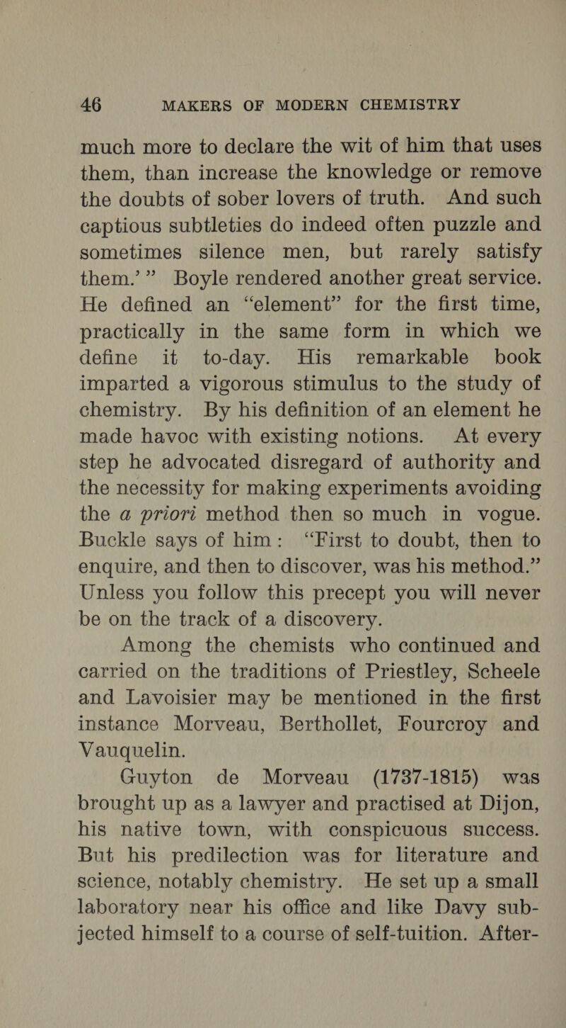 much more to declare the wit of him that uses them, than increase the knowledge or remove the doubts of sober lovers of truth. And such captious subtleties do indeed often puzzle and sometimes silence men, but rarely satisfy them.’” Boyle rendered another great service. He defined an “element” for the first time, practically in the same form in which we define it to-day. His remarkable book imparted a vigorous stimulus to the study of chemistry. By his definition of an element he made havoc with existing notions. At every step he advocated disregard of authority and the necessity for making experiments avoiding the a priori method then so much in vogue. Buckle says of him: “First to doubt, then to enquire, and then to discover, was his method.” Unless you follow this precept you will never be on the track of a discovery. Among the chemists who continued and carried on the traditions of Priestley, Scheele and Lavoisier may be mentioned in the first instance Morveau, Berthollet, Fourcroy and Vauquelin. Guyton de Morveau (1737-1815) was brought up as a lawyer and practised at Dijon, his native town, with conspicuous success. But his predilection was for literature and science, notably chemistry. He set up a small laboratory near his office and like Davy sub- jected himself to a course of self-tuition. After-