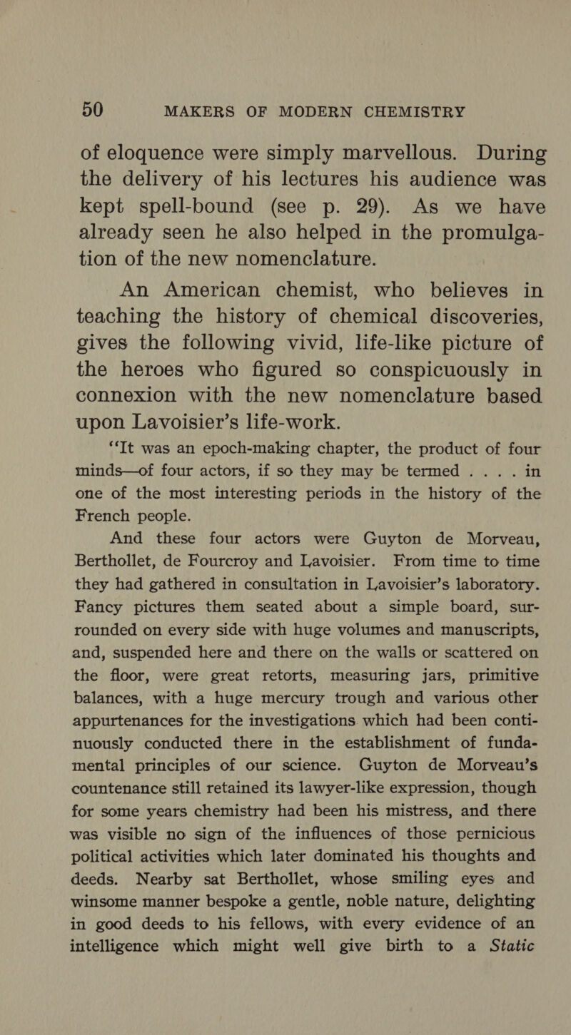 of eloquence were simply marvellous. During the delivery of his lectures his audience was kept spell-bound (see p. 29). As we have already seen he also helped in the promulga- tion of the new nomenclature. An American chemist, who believes in teaching the history of chemical discoveries, gives the following vivid, life-like picture of the heroes who figured so conspicuously in connexion with the new nomenclature based upon Lavoisier’s life-work. “It was an epoch-making chapter, the product of four minds—of four actors, if so they may be termed... . in one of the most interesting periods in the history of the French people. And these four actors were Guyton de Morveau, Berthollet, de Fourcroy and Lavoisier. From time to time they had gathered in consultation in Lavoisier’s laboratory. Fancy pictures them seated about a simple board, sur- rounded on every side with huge volumes and manuscripts, and, suspended here and there on the walls or scattered on the floor, were great retorts, measuring jars, primitive balances, with a huge mercury trough and various other appurtenances for the investigations. which had been conti- nuously conducted there in the establishment of funda- mental principles of our science. Guyton de Morveau’s countenance still retained its lawyer-like expression, though for some years chemistry had been his mistress, and there was visible no sign of the influences of those pernicious political activities which later dominated his thoughts and deeds. Nearby sat Berthollet, whose smiling eyes and winsome manner bespoke a gentle, noble nature, delighting in good deeds to his fellows, with every evidence of an intelligence which might well give birth to a Static