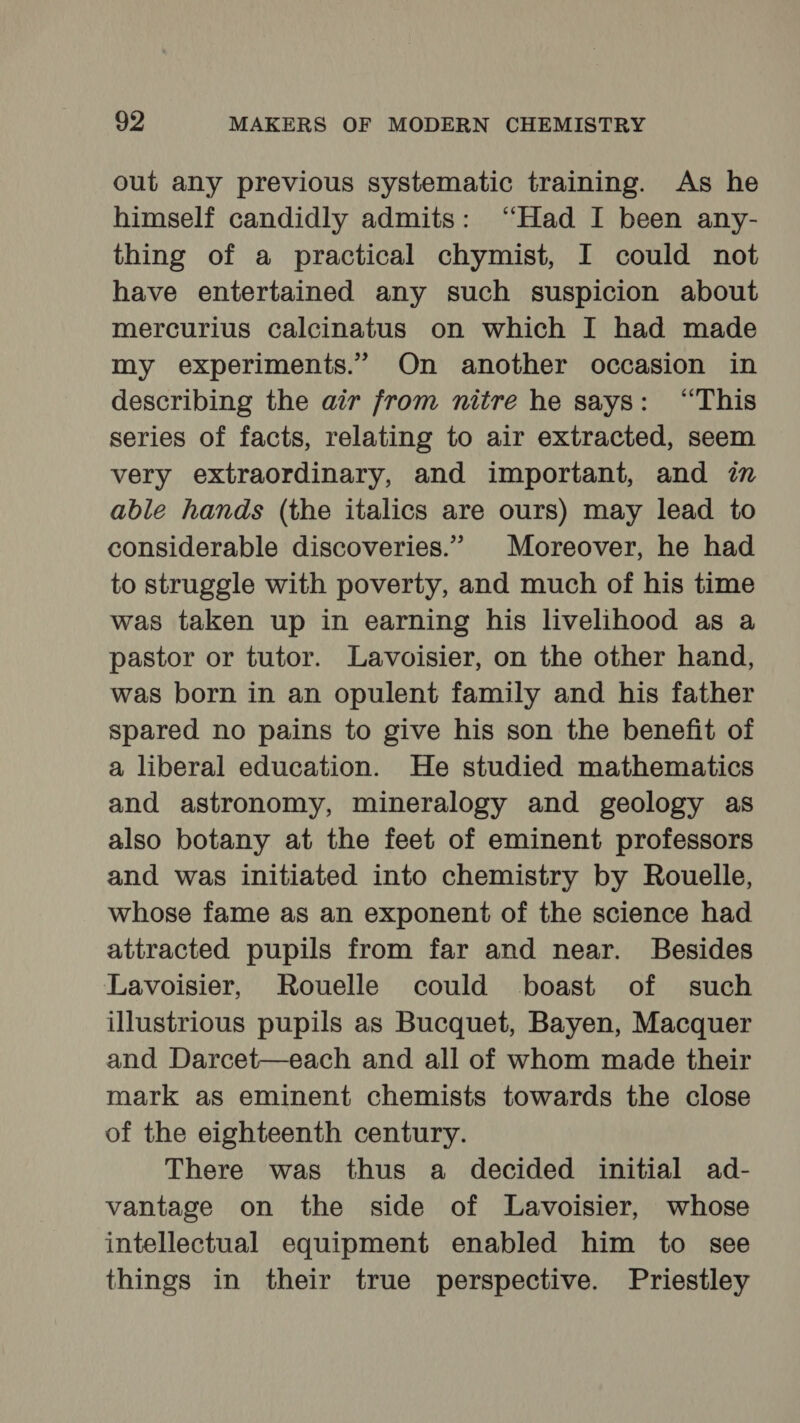 out any previous systematic training. As he himself candidly admits: “Had I been any- thing of a practical chymist, I could not have entertained any such suspicion about mercurius calcinatus on which I had made my experiments.” On another occasion in describing the air from nitre he says: “This series of facts, relating to air extracted, seem very extraordinary, and important, and in able hands (the italics are ours) may lead to considerable discoveries.” | Moreover, he had to struggle with poverty, and much of his time was taken up in earning his livelihood as a pastor or tutor. Lavoisier, on the other hand, was born in an opulent family and his father spared no pains to give his son the benefit of a liberal education. He studied mathematics and astronomy, mineralogy and geology as also botany at the feet of eminent professors and was initiated into chemistry by Rouelle, whose fame as an exponent of the science had attracted pupils from far and near. Besides Lavoisier, Rouelle could boast of such illustrious pupils as Bucquet, Bayen, Macquer and Darcet—each and all of whom made their mark as eminent chemists towards the close of the eighteenth century. There was thus a decided initial ad- vantage on the side of Lavoisier, whose intellectual equipment enabled him to see things in their true perspective. Priestley