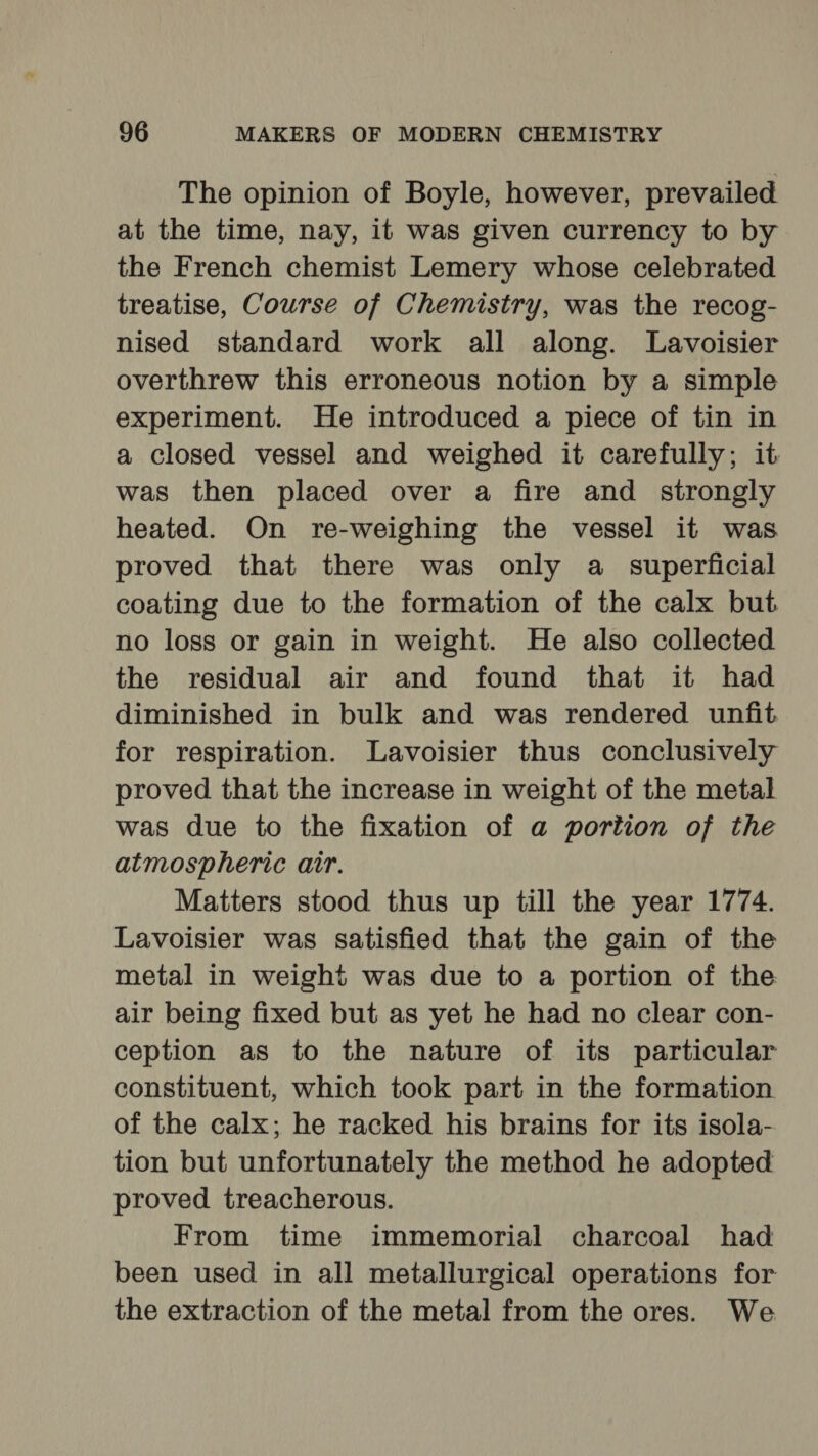 The opinion of Boyle, however, prevailed at the time, nay, it was given currency to by the French chemist Lemery whose celebrated treatise, Course of Chemistry, was the recog- nised standard work all along. Lavoisier overthrew this erroneous notion by a simple experiment. He introduced a piece of tin in a closed vessel and weighed it carefully; it was then placed over a fire and strongly heated. On re-weighing the vessel it was proved that there was only a superficial coating due to the formation of the calx but no loss or gain in weight. He also collected the residual air and found that it had diminished in bulk and was rendered unfit for respiration. Lavoisier thus conclusively proved that the increase in weight of the metal was due to the fixation of a portion of the atmospheric air. Matters stood thus up till the year 1774. Lavoisier was satisfied that the gain of the metal in weight was due to a portion of the air being fixed but as yet he had no clear con- ception as to the nature of its particular constituent, which took part in the formation of the calx; he racked his brains for its isola- tion but unfortunately the method he adopted proved treacherous. From time immemorial charcoal had been used in all metallurgical operations for the extraction of the metal from the ores. We