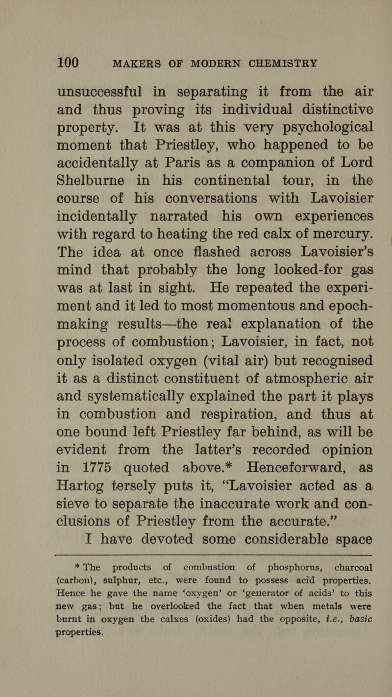 unsuccessful in separating it from the air and thus proving its individual distinctive property. It was at this very psychological moment that Priestley, who happened to be accidentally at Paris as a companion of Lord Shelburne in his continental tour, in the course of his conversations with Lavoisier incidentally narrated his own experiences with regard to heating the red calx of mercury. The idea at once flashed across Lavoisier’s mind that probably the long looked-for gas was at last in sight. He repeated the experi- ment and it led to most momentous and epoch- making results—the reai explanation of the process of combustion; Lavoisier, in fact, not only isolated oxygen (vital air) but recognised it as a distinct constituent of atmospheric air and systematically explained the part it plays in combustion and respiration, and thus at one bound left Priestley far behind, as will be evident from the latter’s recorded opinion in 1775 quoted above.* Henceforward, as Hartog tersely puts it, “Lavoisier acted as a sieve to separate the inaccurate work and con- clusions of Priestley from the accurate.” I have devoted some considerable space * The products of combustion of phosphorus, charcoal (carbon), sulphur, etc., were found to possess acid properties. Hence he gave the name ‘oxygen’ or ‘generator of acids’ to this new gas; but he overlooked the fact that when metals were burnt in oxygen the calxes (oxides) had the opposite, i.e., basic properties.