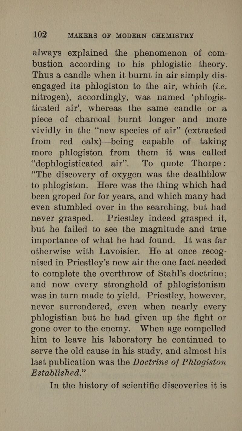 always explained the phenomenon of com- bustion according to his phlogistic theory. Thus a candle when it burnt in air simply dis- engaged its phlogiston to the air, which (2.e. nitrogen), accordingly, was named ‘phlogis- ticated air’, whereas the same candle or a piece of charcoal burnt longer and more vividly in the “new species of air’ (extracted from red calx)—being capable of taking more phlogiston from them it was called “dephlogisticated air’. To quote Thorpe: “The discovery of oxygen was the deathblow to phlogiston. Here was the thing which had been groped for for years, and which many had even stumbled over in the searching, but had never grasped. Priestley indeed grasped it, but he failed to see the magnitude and true importance of what he had found. It was far otherwise with Lavoisier. He at once recog- nised in Priestley’s new air the one fact needed to complete the overthrow of Stahl’s doctrine; and now every stronghold of phlogistonism was in turn made to yield. Priestley, however, never surrendered, even when nearly every phlogistian but he had given up the fight or gone over to the enemy. When age compelled him to leave his laboratory he continued to serve the old cause in his study, and almost his last publication was the Doctrine of Phlogiston Established.” In the history of scientific discoveries it is