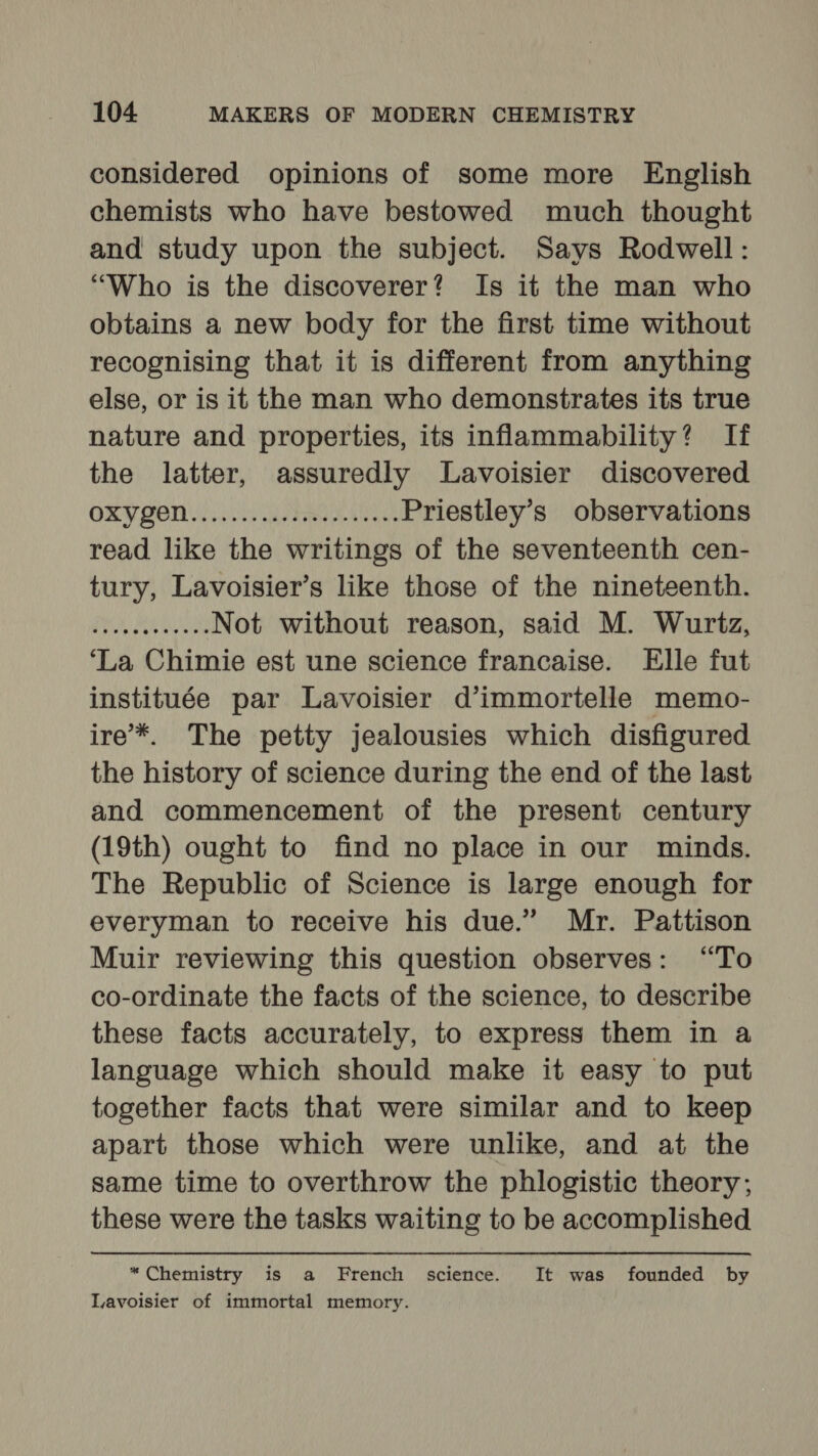considered opinions of some more English chemists who have bestowed much thought and study upon the subject. Says Rodwell : “Who is the discoverer? Is it the man who obtains a new body for the first time without recognising that it is different from anything else, or is it the man who demonstrates its true nature and properties, its inflammability? If the latter, assuredly Lavoisier discovered ORP POR i Re Priestley’s observations read like the writings of the seventeenth cen- tury, Lavoisier’s like those of the nineteenth. PP eu tol Not without reason, said M. Wurtz, ‘La Chimie est une science francaise. Elle fut instituée par Lavoisier d’immortelle memo- ire*. The petty jealousies which disfigured the history of science during the end of the last and commencement of the present century (19th) ought to find no place in our minds. The Republic of Science is large enough for everyman to receive his due.” Mr. Pattison Muir reviewing this question observes: “To co-ordinate the facts of the science, to describe these facts accurately, to express them in a language which should make it easy to put together facts that were similar and to keep apart those which were unlike, and at the same time to overthrow the phlogistic theory; these were the tasks waiting to be accomplished *Chemistry is a French science. It was founded by Lavoisier of immortal memory.