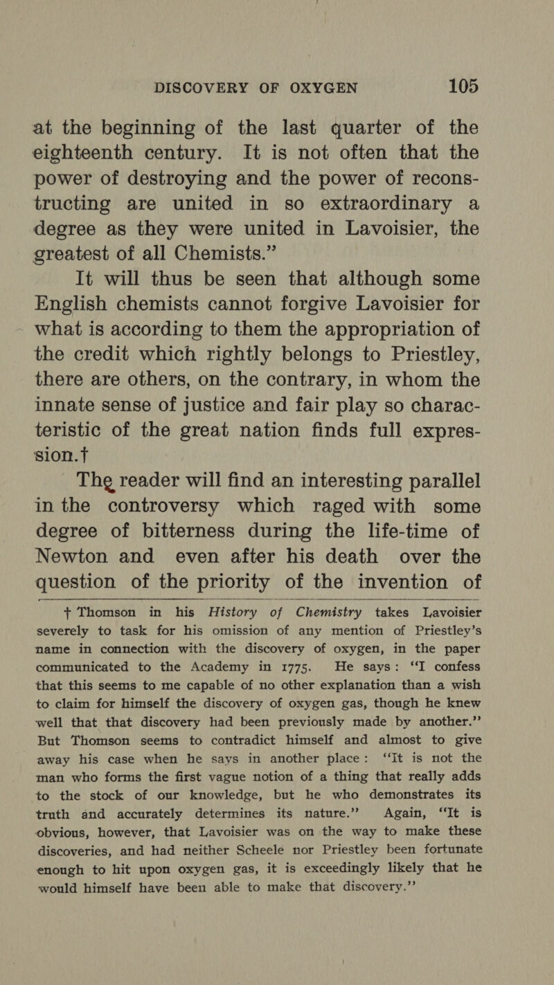 at the beginning of the last quarter of the eighteenth century. It is not often that the power of destroying and the power of recons- tructing are united in so extraordinary a degree as they were united in Lavoisier, the greatest of all Chemists.” It will thus be seen that although some English chemists cannot forgive Lavoisier for what is according to them the appropriation of the credit which rightly belongs to Priestley, there are others, on the contrary, in whom the innate sense of justice and fair play so charac- teristic of the great nation finds full expres- sion.t Thg reader will find an interesting parallel in the controversy which raged with some degree of bitterness during the life-time of Newton and even after his death over the question of the priority of the invention of + Thomson in his History of Chemistry takes Lavoisier severely to task for his omission of any mention of Priestley’s mame in connection with the discovery of oxygen, in the paper communicated to the Academy in 1775. He says: ‘‘I confess that this seems to me capable of no other explanation than a wish to claim for himself the discovery of oxygen gas, though he knew well that that discovery had been previously made by another.”’ But Thomson seems to contradict himself and almost to give away his case when he says in another place: “It is not the man who forms the first vague notion of a thing that really adds to the stock of our knowledge, but he who demonstrates its truth and accurately determines its nature.” Again, ‘It is obvious, however, that Lavoisier was on the way to make these discoveries, and had neither Scheele nor Priestley been fortunate enough to hit upon oxygen gas, it is exceedingly likely that he would himself have been able to make that discovery.”
