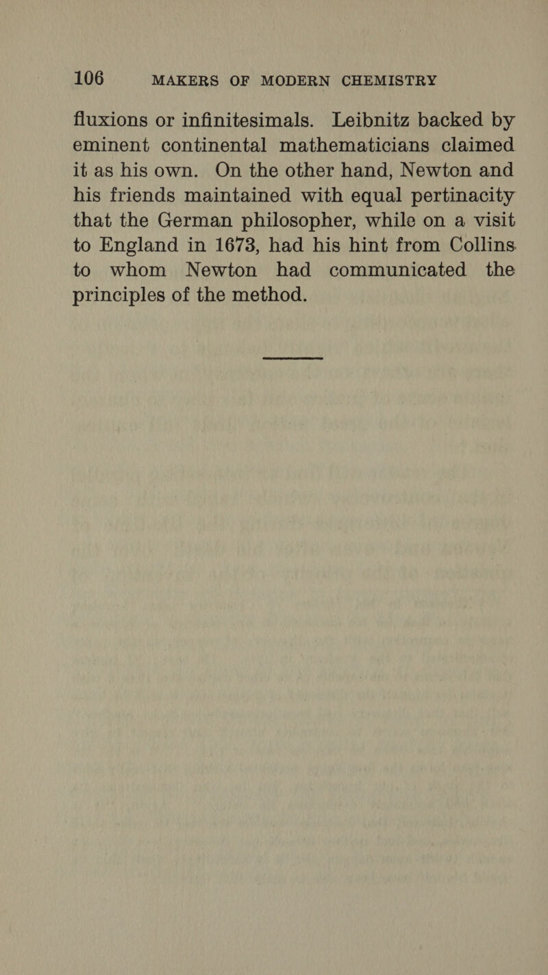 fluxions or infinitesimals. Leibnitz backed by eminent continental mathematicians claimed it as his own. On the other hand, Newton and his friends maintained with equal pertinacity that the German philosopher, while on a visit to England in 1673, had his hint from Collins to whom Newton had communicated the principles of the method.