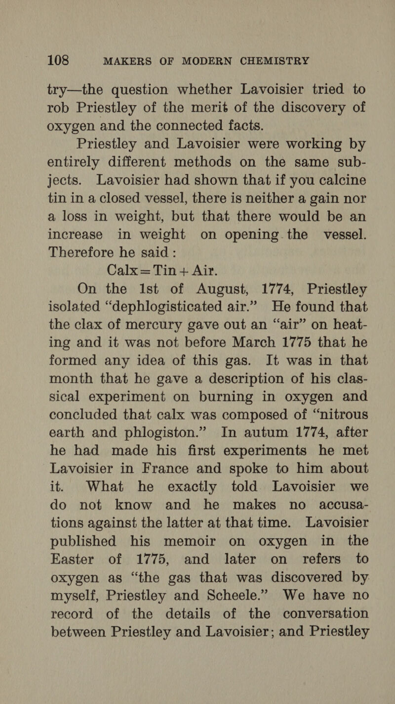 try—the question whether Lavoisier tried to rob Priestley of the merit of the discovery of oxygen and the connected facts. Priestley and Lavoisier were working by entirely different methods on the same sub- jects. Lavoisier had shown that if you calcine tin in a closed vessel, there is neither a gain nor a loss in weight, but that there would be an increase in weight on opening the vessel. Therefore he said : Calx=Tin + Air. On the ist of August, 1774, Priestley isolated “dephlogisticated air.” He found that the clax of mercury gave out an “air” on heat- ing and it was not before March 1775 that he formed any idea of this gas. It was in that month that he gave a description of his clas- sical experiment on burning in oxygen and concluded that calx was composed of “nitrous earth and phlogiston.” In autum 1774, after he had made his first experiments he met Lavoisier in France and spoke to him about it. What he exactly told. Lavoisier we do not know and he makes no accusa- tions against the latter at that time. Lavoisier published his memoir on oxygen in the Easter of 1775, and later on refers to oxygen as “the gas that was discovered by myself, Priestley and Scheele.” We have no record of the details of the conversation between Priestley and Lavoisier; and Priestley
