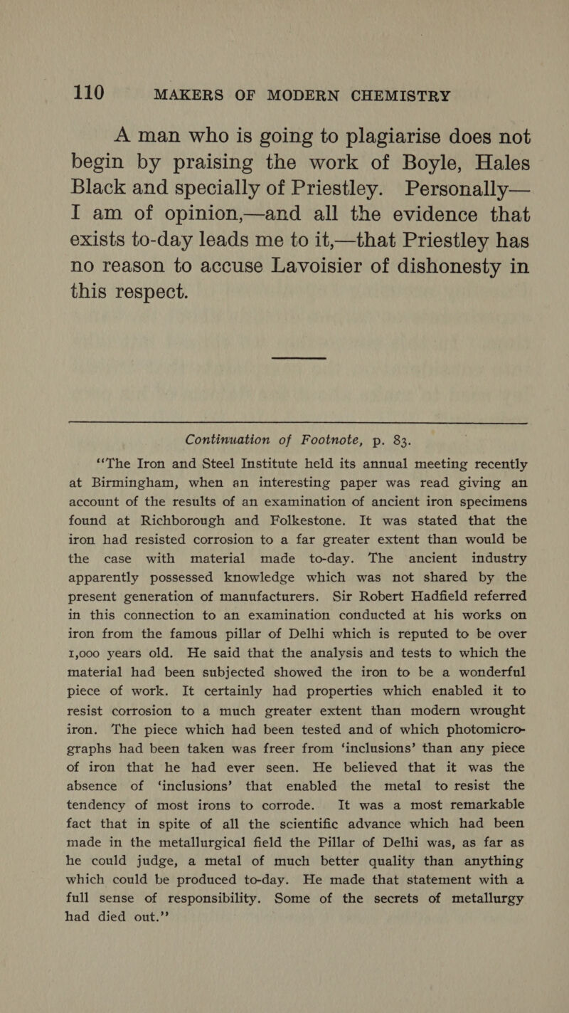 A man who is going to plagiarise does not begin by praising the work of Boyle, Hales Black and specially of Priestley. Personally— I am of opinion,—and all the evidence that exists to-day leads me to it,—that Priestley has no reason to accuse Lavoisier of dishonesty in this respect.  Continuation of Footnote, p. 83. ‘‘The Iron and Steel Institute held its annual meeting recently at Birmingham, when an interesting paper was read giving an account of the results of an examination of ancient iron specimens found at Richborough and Folkestone. It was stated that the iron had resisted corrosion to a far greater extent than would be the case with material made to-day. The ancient industry apparently possessed knowledge which was not shared by the present generation of manufacturers. Sir Robert Hadfield referred in this connection to an examination conducted at his works on iron from the famous pillar of Delhi which is reputed to be over 1,000 years old. He said that the analysis and tests to which the material had been subjected showed the iron to be a wonderful piece of work. It certainly had properties which enabled it to resist corrosion to a much greater extent than modern wrought iron. The piece which had been tested and of which photomicro- graphs had been taken was freer from ‘inclusions’ than any piece of iron that he had ever seen. He believed that it was the absence of ‘inclusions’ that enabled the metal to resist the tendency of most irons to corrode. It was a most remarkable fact that in spite of all the scientific advance which had been made in the metallurgical field the Pillar of Delhi was, as far as he could judge, a metal of much better quality than anything which could be produced to-day. He made that statement with a full sense of responsibility. Some of the secrets of metallurgy had died out.’’
