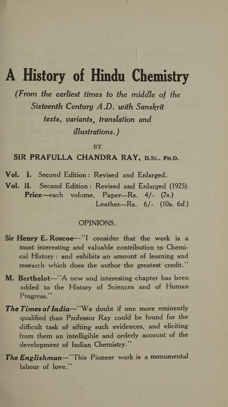 A History of Hindu Chemistry (From the earliest times to the middle of the Sixteenth Century A.D. with Sanskrit texts, variants, translation and illustrations. ) BY SIR PRAFULLA CHANDRA RAY, D.Sc. PH.D. Vol. I. Second Edition: Revised and Enlarged. Vol. il. Second Edition: Revised and Enlarged (1925). Price—each volume, Paper—Rs. 4/- (7s.) Leather—Rs. 6/- (10s. 6d.) OPINIONS. Sir Henry E. Roscoe—‘'! consider that the work is a most interesting and valuable contribution to Chemi- cal History: and exhibits an amount of learning and research which does the author the greatest credit.”’ M. Berthelot—‘‘A new and interesting chapter has been added to the History of Sciences and of Human Progress.” The Times of India—'*We doubt if one more eminently qualified than Professor Ray could be found for the difficult task of sifting such evidences, and eliciting from them an intelligible and orderly account of the development of Indian Chemistry.” The Englishman— ‘This Pioneer work is a monumental labour of love.”