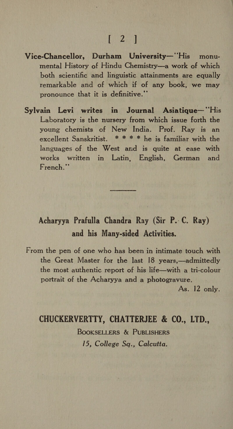 bed Vice-Chancellor, Durham University—‘‘His monu- mental History of Hindu Chemistry—a work of which both scientific and linguistic attainments are equally remarkable and of which if of any book, we may pronounce that it is definitive.”’ Sylvain Levi writes in Journal Asiatique— ‘His Laboratory is the nursery from which issue forth the young chemists of New India. Prof. Ray is an excellent Sanskritist. * * * * he is familiar with the languages of the West and is quite at ease with works written in Latin, English, German and French.”’ Acharyya Prafulla Chandra Ray (Sir P.-C. Ray) and his Many-sided Activities. From the pen of one who has been in intimate touch with the Great Master for the last 18 years,—admittedly the most authentic report of his life—with a tri-colour portrait of the Acharyya and a photogravure. As. 12 only. CHUCKERVERTTY, CHATTERJEE &amp; CO., LTD., BOOKSELLERS &amp; PUBLISHERS 15, College Sq., Calcutta.