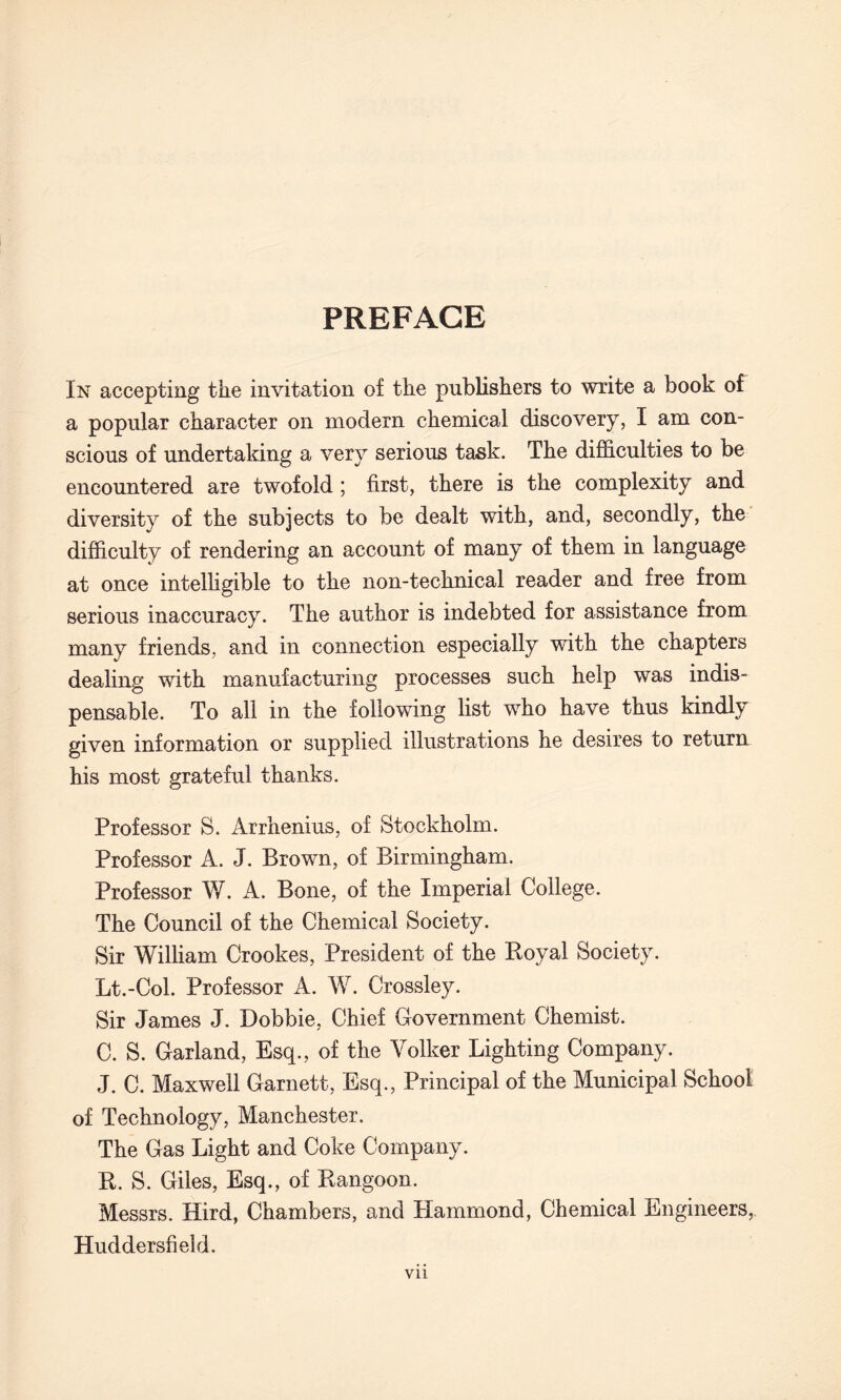 PREFACE In accepting the invitation of the publishers to write a book of a popular character on modem chemical discovery, I am con¬ scious of undertaking a very serious task. The difficulties to be encountered are twofold ; first, there is the complexity and diversity of the subjects to be dealt with, and, secondly, the difficulty of rendering an account of many of them in language at once intelligible to the non-technical reader and free from serious inaccuracy. The author is indebted for assistance from many friends, and in connection especially with the chapters dealing with manufacturing processes such help was indis¬ pensable. To all in the following list wrho have thus kindly given information or supplied illustrations he desires to return his most grateful thanks. Professor S. Arrhenius, of Stockholm. Professor A. J. Brown, of Birmingham. Professor W. A. Bone, of the Imperial College. The Council of the Chemical Society. Sir William Crookes, President of the Royal Society. Lt.-Col. Professor A. W. Crossley. Sir James J. Dobbie, Chief Government Chemist. C. S. Garland, Esq., of the Volker Lighting Company. J. C. Maxwell Garnett, Esq., Principal of the Municipal School of Technology, Manchester. The Gas Light and Coke Company. R. S. Giles, Esq., of Rangoon. Messrs. Hird, Chambers, and Plammond, Chemical Engineers,. Huddersfield.