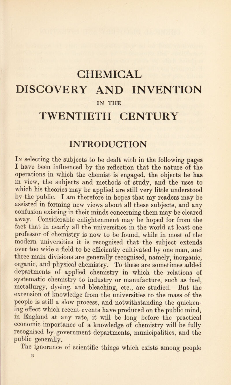 CHEMICAL DISCOVERY AND INVENTION IN THE TWENTIETH CENTURY INTRODUCTION In selecting the subjects to be dealt with in the following pages I have been influenced by the reflection that the nature of the operations in which the chemist is engaged, the objects he has in view, the subjects and methods of study, and the uses to which his theories may be applied are still very little understood by the public. I am therefore in hopes that my readers may be assisted in forming new views about all these subjects, and any confusion existing in their minds concerning them may be cleared away. Considerable enlightenment may be hoped for from the fact that in nearly all the universities in the world at least one professor of chemistry is now to be found, while in most of the modern universities it is recognised that the subject extends over too wide a field to be efficiently cultivated by one man, and three main divisions are generally recognised, namely, inorganic, organic, and physical chemistry. To these are sometimes added departments of applied chemistry in which the relations of systematic chemistry to industry or manufacture, such as fuel, metallurgy, dyeing, and bleaching, etc., are studied. But the extension of knowledge from the universities to the mass of the people is still a slow process, and notwithstanding the quicken¬ ing effect which recent events have produced on the public mind, in England at any rate, it will be long before the practical economic importance of a knowledge of chemistry will be fully recognised by government departments, municipalities, and the public generally. The ignorance of scientific things which exists among people B