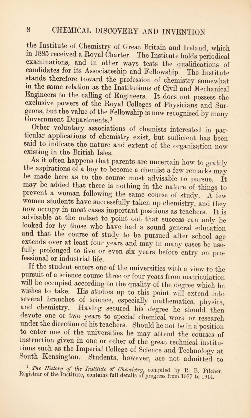 the Institute of Chemistry of Great Britain and Ireland, which in 1885 received a Royal Charter. The Institute holds periodical examinations, and in other ways tests the qualifications of candidates for its Associateship and Fellowship. The Institute stands therefore toward the profession of chemistry somewhat in the same relation as the Institutions of Civil and Mechanical Engineers to the calling of Engineers. It does not possess the exclusive powers of the Royal Colleges of Physicians and Sur¬ geons, but the value of the Fellowship is now recognised by many Government Departments.1 Other voluntary associations of chemists interested in par¬ ticular applications of chemistry exist, but sufficient has been said to indicate the nature and extent of the organisation now existing in the British Isles. As it often happens that parents are uncertain how to gratify the aspirations of a boy to become a chemist a few remarks may be made here as to the course most advisable to pursue. It may be added that there is nothing in the nature of things to prevent a woman following the same course of study. A few women students have successfully taken up chemistry, and they now occupy in most cases important positions as teachers. It is advisable at the outset to point out that success can only be looked for by those who have had a sound general education and that the course of study to be pursued after school age extends over at least four years and may in many cases be use- fully prolonged to five or even six years before entry on pro¬ fessional or industrial life. If the student enters one of the universities with a view to the pursuit of a science course three or four years from matriculation will be occupied according to the quality of the degree which he wishes to take. His studies up to this point will extend into several branches of science, especially mathematics, physics, and chemistry. Having secured his degree he should then devote one or two years to special chemical work or research under the direction of his teachers. Should he not be in a position to enter one of the universities he may attend the courses of instruction given in one or other of the great technical institu¬ tions such as the Imperial College of Science and Technology at South Kensington. Students, however, are not admitted to \ The History of the Institute of Chemistry, compiled by R. B. Pilcher Registrar of the Institute, contains full details of progress from 1877 to 1914.