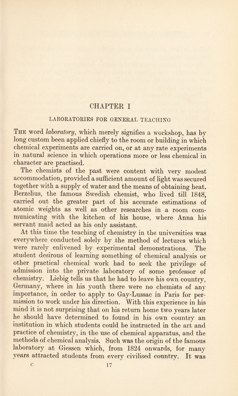 CHAPTER I LABORATORIES FOR GENERAL TEACHING The word laboratory, which merely signifies a workshop, has by long custom been applied chiefly to the room or building in which chemical experiments are carried on, or at any rate experiments in natural science in which operations more or less chemical in character are practised. The chemists of the past were content with very modest accommodation, provided a sufficient amount of light was secured together with a supply of water and the means of obtaining heat. Berzelius, the famous Swedish chemist, who lived till 1848, carried out the greater part of his accurate estimations of atomic weights as well as other researches in a room com¬ municating with the kitchen of his house, where Anna his servant maid acted as his only assistant. At this time the teaching of chemistry in the universities was everywhere conducted solely by the method of lectures which were rarely enlivened by experimental demonstrations. The student desirous of learning something of chemical analysis or other practical chemical work had to seek the privilege of admission into the private laboratory of some professor of chemistry. Liebig tells us that he had to leave his own country, Germany, where in his youth there were no chemists of any importance, in order to apply to Gay-Lussac in Paris for per¬ mission to work under his direction. With this experience in his mind it is not surprising that on his return home two years later he should have determined to found in his own country an institution in which students could be instructed in the art and practice of chemistry, in the use of chemical apparatus, and the methods of chemical analysis. Such was the origin of the famous laboratory at Giessen which, from 1824 onwards, for many years attracted students from every civilised country. It was